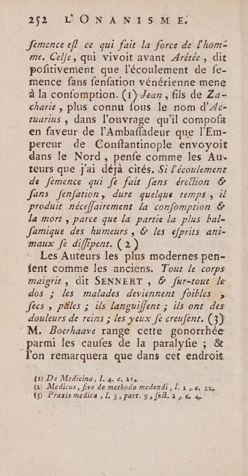 Jemence ef? ce qui fait la force de l'hom= me, Celle, qui vivoit avant Arérée, dit pofitivement que l'écoulement de fe- mence fans fenfation vénérienne mene à la confomption. (1}-Jeun , fils de Za- charie | plus connu fous le nom d’Æc- tuarius , dans l'ouvrage qu'il compofa en faveur de l’'Ambaffadeur que l'Em- pereur de Conftantinople envoyoit dans le Nord, penfe comme les Au. teurs que j'ai déja cités. S7 l'écoulement de fémence qui fe fair fans érehon &amp; fans fenfation, dure quelque temps , il produit néceflairement la ‘confomprion &amp; la mort , parce que la partie la plus bal- Jamique des humeurs , @&amp; Les efprits ani- maux fe diffipent. (2) Les Auteurs les plus modernes pen- {ent comme les anciens. Tout Le corps rnaigrit , dit SENNERT , @ fur-tout le dos ; les malades deviennent foibles , fecs , päles ; is languiffent ; ils ont des douleurs de reins ; les yeux fe creufenr. (3) M. Bocrhaave range cette gonorrhée _parmi les caufes de la paralyfe ; &amp; l'on remarquera que dans cet endroit (1) De Medicina, L 4. e. are (2) Medicus, five de methodo medendi, L 1 Le, sa. (3) Praxis medica , [, 3, part. 9,[e&amp;,. à , € 4