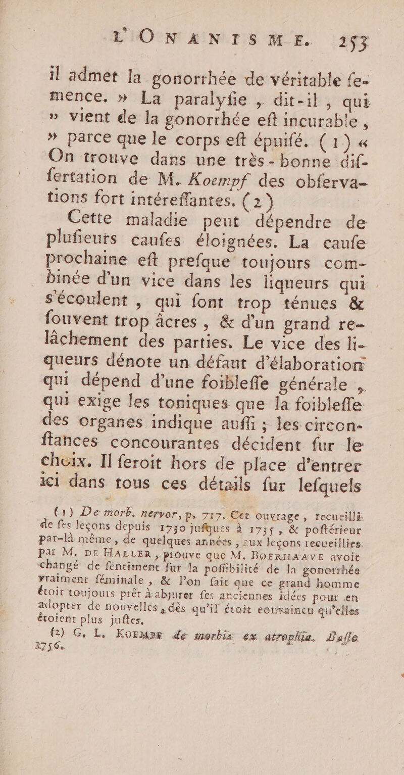 il admet la gonorrhée de véritable fe- mence. » La paralyfe , dit-il, quE » vient de la gonorrhée eft incurable , * parce que le corps eft épnifé. (1) « On trouve dans une très- bonne dif fertation de M. Koempf des obferva- tions fort intéreflantes. (2) Cette maladie peut dépendre de plufieurs caufes éloignées, La caufe prochaine eft prefque toujours com- binée d'un vice dans les liqueurs qui S'écoulent | qui font trop ténues &amp; fouvent trop âcres, &amp; d'un grand re- lchement des parties, Le vice des li- queurs dénote un défaut d'élaboration qui dépend d’une foiblefle générale , qui exige les toniques que la foibleffe des organes indique auff ; les circon- ftances concourantes décident fur le cheix. Il feroit hors de place d'entrer ic1 dans tous ces détails fur lefquels (1) De morb. nervor, P&gt; 717. Cet Ouvrage, recueilli de fes leçons depuis 1730 jufgues À 1735, &amp; poftérieur par-là même, de quelques années , sux leçons recueillies: pat M. DE HALLER , prouve que M. BOERHAAVE avoit changé de féntiment fur la poffibilité de la gonorrhée yraiment féminale , &amp; l’on fait que ce grand homme étoit toujours prêt Àabjurer fes anciennes idécs pour en adopter de nouvelles a dés qu’il étroit eonvaiacu qu’elles voient plus juftes, (2) G. L, KoïMnF de morbis ex atrophia, Balle K75 6. l