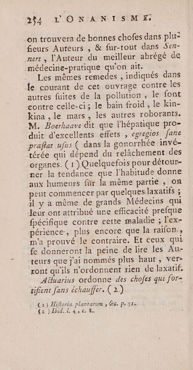 on trouvera de bonnes chofes dans plu- fleurs Auteurs , &amp; fur-tout dans Serz- nert , l'Auteur du meilleur abrégé de médecine-pratique qu'on ait. _ Les mêmes remedes , indiqués dans Îe courant de cet ouvrage contre les autres fuites de la pollution, le font contre celle-ci; le bain froid , le kin- kina ,le mars, les autres roborants. M. Boerhaave dit que l'hépatique pro- duit d'excellents effets , egregios [ane ræflat ufus ( dans la gonorrhée INV Ë= térée qui dépend du relâchement des organes. ( 1 )}Quelquefois pour détour- ner la tendance que l'habitude donne aux humeurs für la même partie , on peut commencer par quelqueslaxatifs ; il y a même de grands Médecins qui leur ont attribué une efficacité prefque fpécifique contre cette maladie ; l'ex- périence, plus encore que la raifon., m'a prouvé le contraire. Et ceux qui fe donneront la peine de lire les Au- teurs que j'ai nommés plus haut, ver- ront qu'ils n'ordonnent rien de laxatif. Aëluarius ordonne des chofes qui for- rifient fans échauffer. ( 2) C1) Hiforia plantarum , Ge. pus {2 ) Ibid... L À » Ce 8.