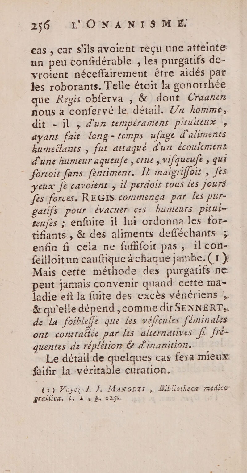 cas , car s'ils avoient reçu une atteinte un peu confidérable , les purgatifs de- vroient néceffairement être aidés par les roborants. Telle étoit la gonorrhée que Regis obferva , &amp; dont Craaner nous a confervé le détail. Un homme, dit - il , d'un tempérament pituiteux » ayant fait long-temps ufage d'aliments kumeëlants , fut attaqué d'un écoulement d'une humeur aqueufe ,crue , vifqueufe ; qu * fortoit fans fentimenr. Il maigriffoit , fes yeux fe cavoient ; il perdoïr tous les Jours fes forces. REGIS commença par les pur- gatifs pour évacuer ces humeurs pitui- teufes ; enfuite il lui ordonna les for- tifants , &amp; des aliments defféchants 3 enfin fi cela ne fufffoit pas, ilcon- feilloitun cauftique à chaque jambe. (1 } Mais cette méthode des purgatifs ne peut jamais convenir quand cette ma- ladie eff la fuite des excès vénériens :. &amp; qu'elle dépend ,comme dit SENNERT,. de la foibleffe que les véficules féminales ont contrailée par les alternatives ft fré- quentes de réplétior &amp; d'inanition. Le détail de quelques cas fera mieux faifir la véritable curation. (1) Voyez J. TJ: MANGETI ,. Bibliotheca medico: grailica, ?, 2 3 P. 6292.