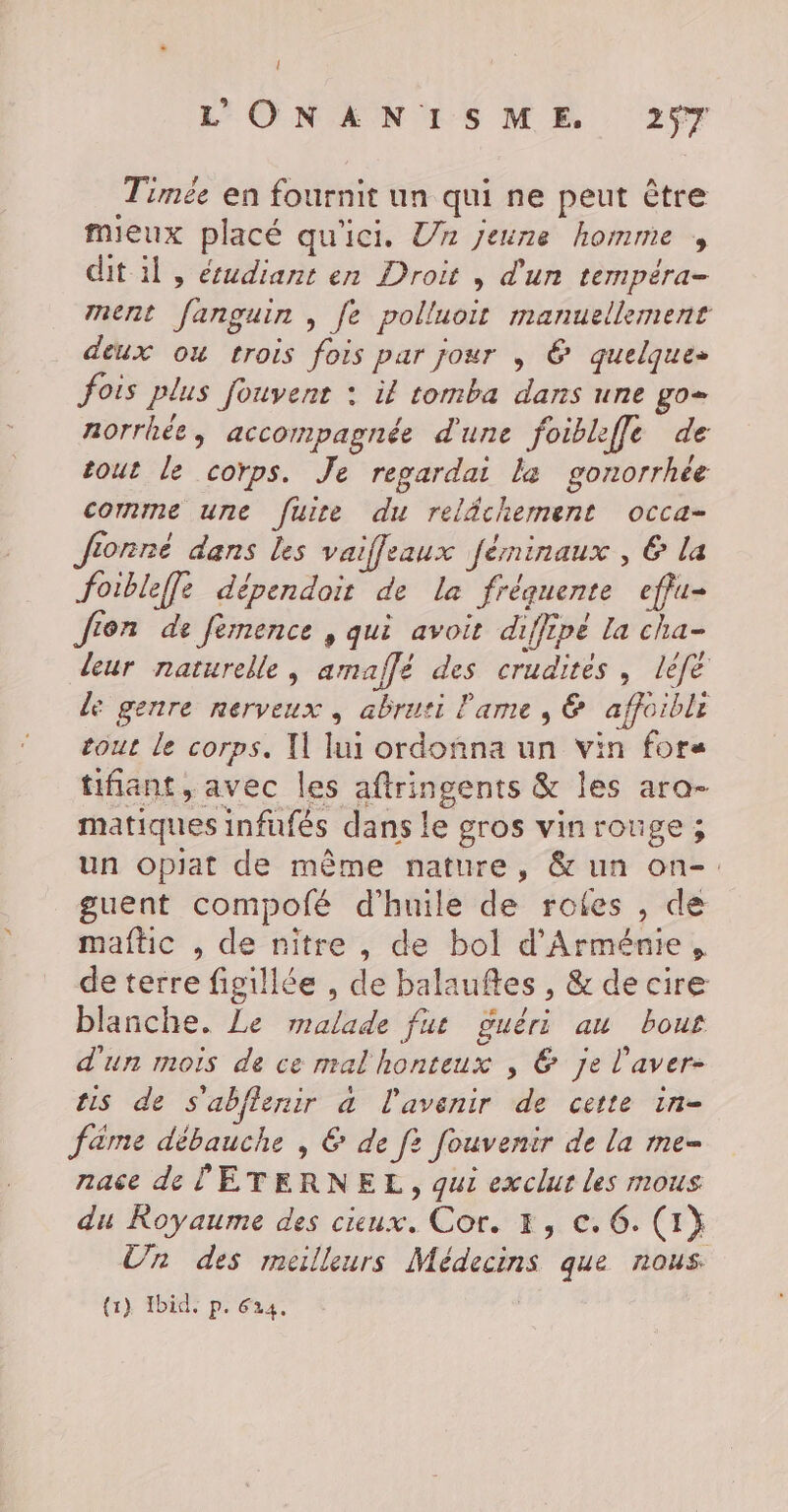 { L'ONANISME 257 Timée en fournit un qui ne peut être mieux placé qu'ici. Un jeune homme , dit il, écudiant en Droit , d'un tempéra- ment fanguin , fe polluoit manuellement deux ou trois fois par jour , € quelque» fois plus fouvenr : il tomba dans une go= norrhée, accompagnée d'une foibleffe de tout le corps. Je regardai la gonorrhée comme une fuire du relâchement occa- Jfionné dans les vaifleaux férninaux , € la foibleffe dépendoit de la fréquente effu- Jion de femence , qui avoit diffipé la cha- leur naturelle, amaffé des crudites , lèfe de genre nerveux, abruti l'ame , &amp; affoibli tout le corps. Il lui ordoñna un vin fore tifiant, avec les aftringents &amp; les ara- matiques infufés dans le gros vinrouge ; un opiat de même nature, &amp; un on-. guent compofé d'huile de rotes , de maftic , de nitre , de bol d'Arménie, de terre figiliée , de balaufles , &amp; de cire blanche. Le malade fut guéri au bous d'un mois de ce mal honteux , © je l’aver- ts de S'abflenir a l'avenir de cette in- fame débauche , &amp; de f? fouvenir de la me- nace de ÉTERNEL, qui exclur les mous du Royaume des cieux. Cor. 3, ©. 6. (1} Un des meilleurs Médecins que nous (1). Ibid. p. 624.