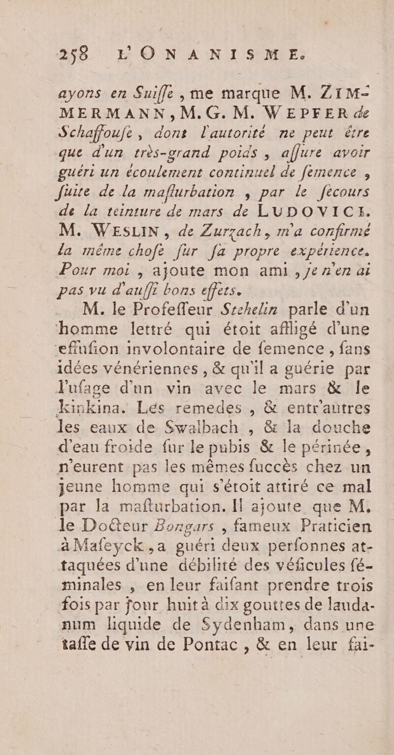 ayons en Suiffle , me marque M. Z1M- MERMANN,M.G.M. WEPFER de Schaffoufe, dont l'autorité ne peut être que d'un très-grand poids , affure avoir guéri un écoulement continitel de femence , Juite de la maflurbation , par le fecours de la teinture de mars de LUDOVICE. M. WESLIN , de Zurzach, m'a confirmé la méêrne chofe fur fa propre expérience. Pour moi , ajoute mon ami , Je n'en ai pas vu d'auffi bons effets. M. le Profefleur Srchelin parle d'un homme lettré qui étoit afligé d’une effufion involontaire de femence, fans idées vénériennes , &amp; qu'il a guérie par Jufage d'un vin avec le mars &amp; le lun Lés remedes , &amp; entrautres les eaux de Swalbach , &amp; la douche d'eau froide fur le pubis &amp; le périnée, n’eurent pas les mêmes fuccès chez un jeune homme qui s'étoit attiré ce mal par la mafturbation. Il ajoute que M. de Doûteur Bongars , fameux Praticien àMafeyck,a guéri deux perfonnes at- taquées d'une débilité des véficules fé- minales , en leur faifant prendre trois fois par four huit à dix gouttes de lauda- num liquide de Sydenham, dans une tafle de vin de Pontac , &amp; en leur fai-