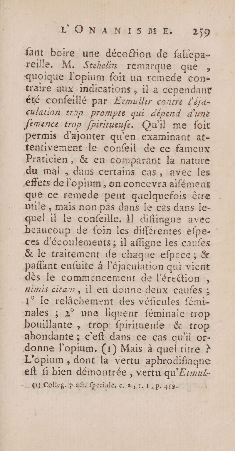 fant boire une décoétion de faliepa- reile. M. Srehclin remarque que , quoique lopium foit un remede con- traire aux indications , il a cependant été confeillé par £smuller contre l'éja- culation trop prompte qui dépend d'une Jemence trop fpiritueufe. Qu'il me foit permis d'ajouter qu'en examinant at- tentivement le confeil de ce fameux Praticien, & en comparant la nature du mal , dans certains cas, avec les effets de Fopium , on concevra aifément que ce remede peut quelquefois être utile, mais non pas dans le cas dans le- quel il fe confeille. Il diftingue avec beaucoup de {oin les différentes efpe- ces d'écoulements; il affigne les caufes & le traitement de chaque efpece ; & paflant enfuite à l’éjaculation qui vient dès le commencement de l'éredion , nimis citam, il en donne deux caufes ; 1° le relâchement des véficules fémi- nales ; 2° une liqueur féminale trop bouillante , trop fpiritueufe & trop abondante ; c’eft dans ce cas qu'il or- donne l’opium, (1) Mais à quel titre ? L'opium , dont la vertu aphrodifiaque eft fi bien démontrée, vertu qu'Ermul- -… @).Colleg. prad. fpeciale, cç, 2,r, 1, p. 459