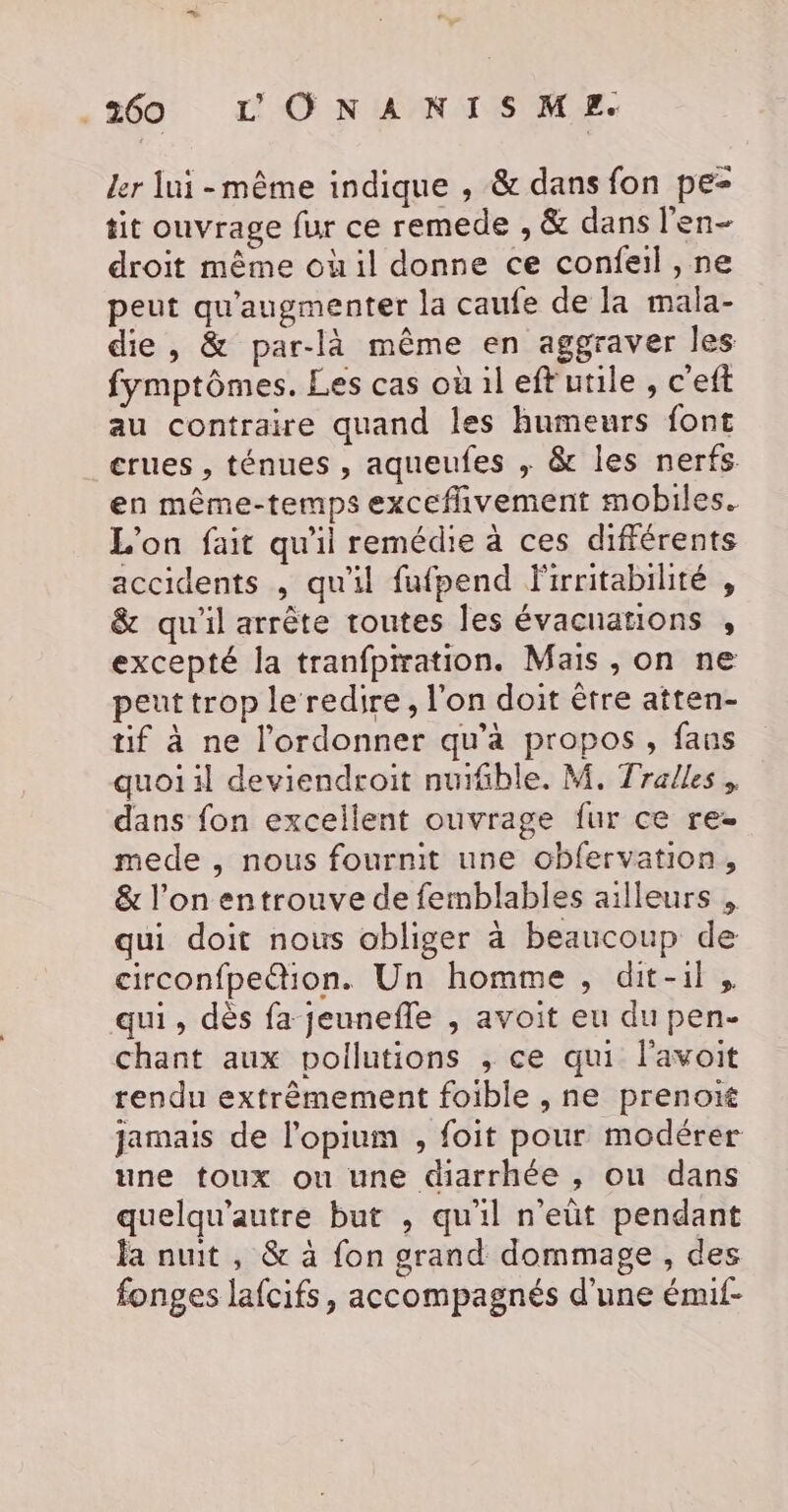 ler lui-même indique , &amp; dans fon pe- tit ouvrage fur ce remede , &amp; dans l'en- droit même où il donne ce confeil , ne peut qu'augmenter la caufe de la mala- die , &amp; par-là même en aggraver les fymptômes. Les cas où il eftutile , c'eft au contraire quand les humeurs font crues , ténues , aqueufes ; &amp; les nerfs. en même-temps exceffivement mobiles. L'on fait qu'il remédie à ces différents accidents , qu'il fufpend F'irritabilité , &amp; qu'il arrête toutes les évacuations , excepté la tranfpration. Mais , on ne peut trop le redire, l'on doit être atten- tif à ne l’ordonner qu'a propos, fans quoi il deviendroit nuifible. M. Tralles , dans fon excellent ouvrage fur ce rez mede , nous fournit une obfervation, &amp; l’on entrouve de femblables ailleurs , qui doit nous obliger à beaucoup de circonfpe@tion. Un homme , dit-il, qui, dès fa jeunefle , avoit eu du pen- chant aux pollutions ,; ce qui l'avoit rendu extrêmement foible , ne prenort jamais de l'opium , foit pour modérer une toux ou une diarrhée , ou dans quelqu'autre but , qu'il n’eût pendant la nuit , &amp; à fon grand dommage , des fonges lafcifs, accompagnés d'une émif-