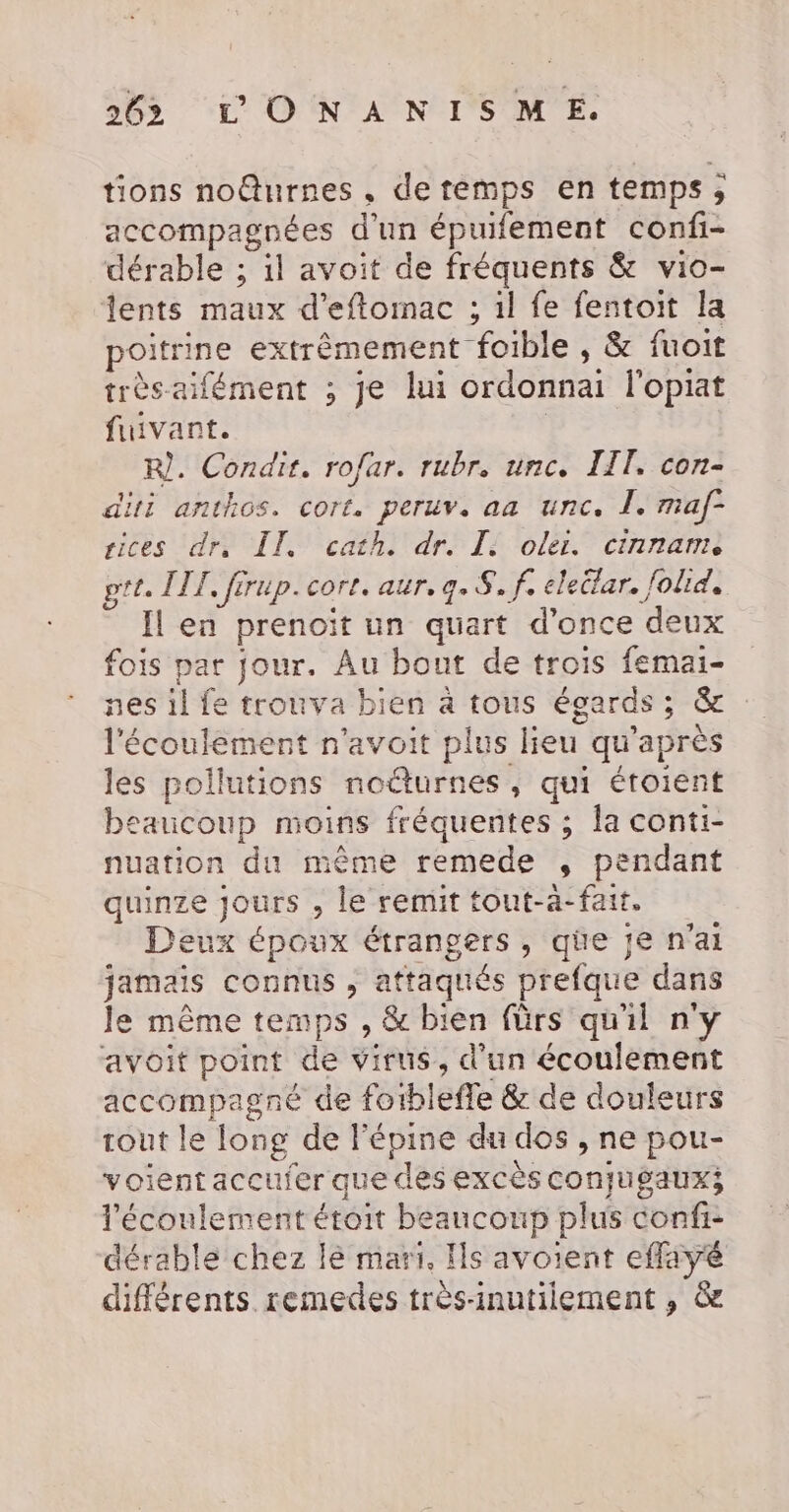 tions noîurnes, de temps en temps, accompagnées d’un épuifement confi- dérable ; il avoit de fréquents &amp; vio- lents maux d’eftomac ; il fe fentoit la poitrine extrêmement foible » &amp; fuoit trèsaifément ; je lui ordonnai l'opiat fuivant. | R). Condir. rofar. rubr. unc. IIT. con- diti anthos. cort. peruv, aa unc. I. maf- sices dr, IT. cath. dr. I oder. cinname pt. IT, firup. corr. aur, q. 8. f, eleitar. folid, Il en prenoït un quart d’once deux fois par jour. Au bout de trois femai- nes 1l fe trouva bien à tous égards; &amp; l'écoulement n'avoit plus lieu qu'après les pollutions noûturnes, qui étoient beaucoup moins fréquentes ; la conti- nuation du même remede , pendant quinze jours , le remit tout-a-fait. Deux époux étrangers, qüe je n'ai jamais connus , attaqués prefque dans Je même temps , &amp; bien fürs qu'il n'y avoit point de virus, d’un écoulement accompagné de fotblefle &amp; de douleurs rout le long de l'épine du dos , ne pou- voient accufer que des excès conjugaux; l'écoulement étoit beaucoup plus confi- dérable chez lé mari. Is avoient effayé différents remedes très-inutiiement ,; &amp;