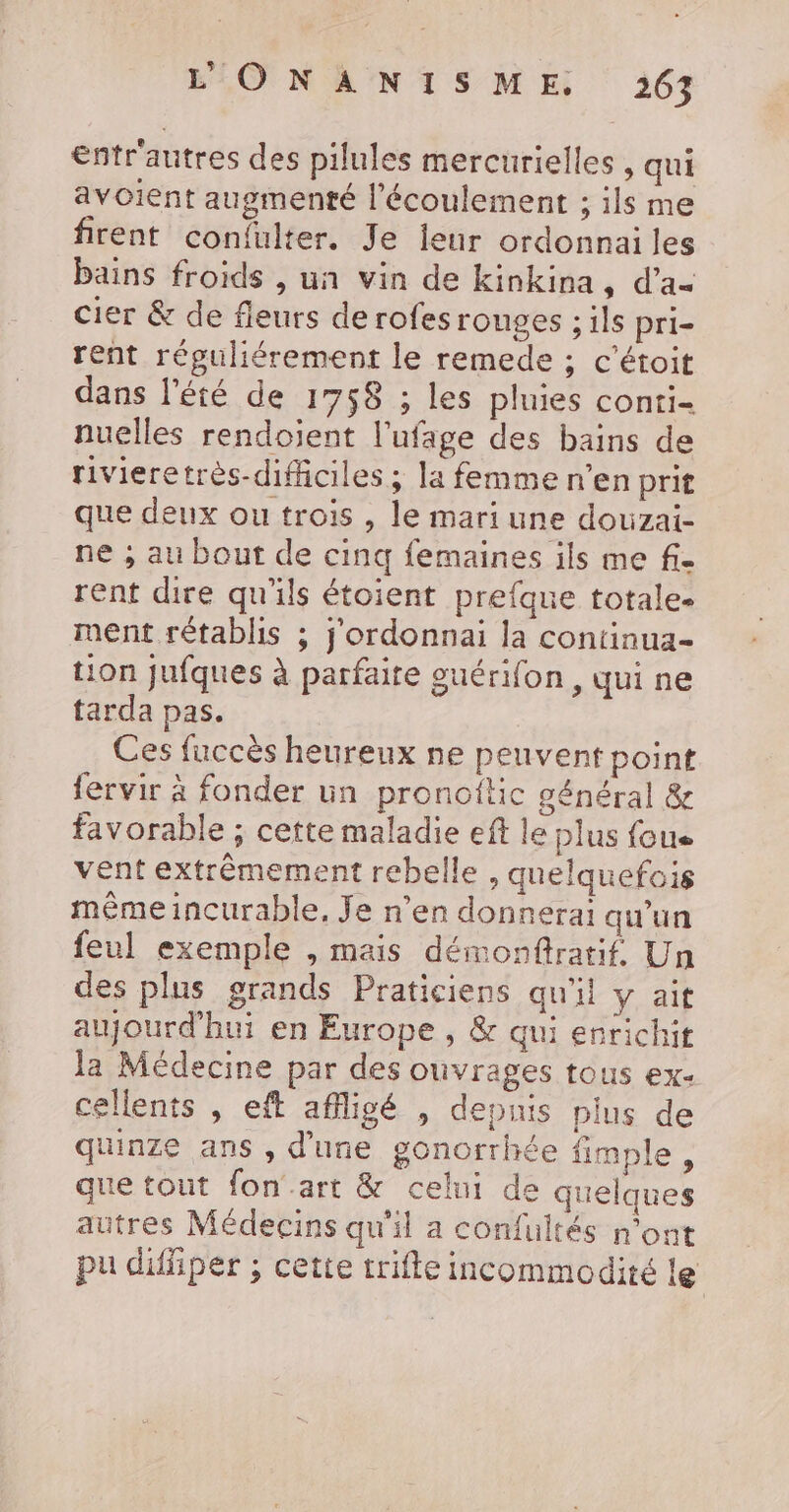 entrautres des pilules mercurielles , qui avoient augmenté l'écoulement ; ils me firent confulter. Je ieur ordonnai les bains froids , un vin de kinkina, d’a- cier &amp; de fleurs de rofes rouges ; ils pri- rent réguliérement le remede ; c’éroit dans l'été de 1758 ; les pluies conti- nuelles rendoient l'ufage des bains de rivieretrès-diffciles ; la femme n’en prit que deux ou trois , le mari une douzai- ne ; au bout de cinq femaines ils me fi- rent dire qu'ils étoient prefque totale- ment rétablis ; j'ordonnai la continua- tion Jufques à parfaite ouérifon, qui ne tarda pas. Ces fuccès heureux ne peuvent point fervir à fonder un pronoftic général &amp; favorable ; cette maladie eft le plus fous vent extrêmement rebelle , quelquefois même incurable, Je n’en donnerai qu'un feul exemple , mais démonftratif. Un des plus grands Praticiens qu'il y ait aujourd'hui en Europe , &amp; qui enrichit la Médecine par des ouvrages tous ex- cellents , eft afigé , depuis pius de quinze ans , d'une gonorrhée fimple, que tout fon’.art &amp; celui de quelques autres Médecins qu'il a confultés n’ont pu difliper ; cette trifle incommodité le