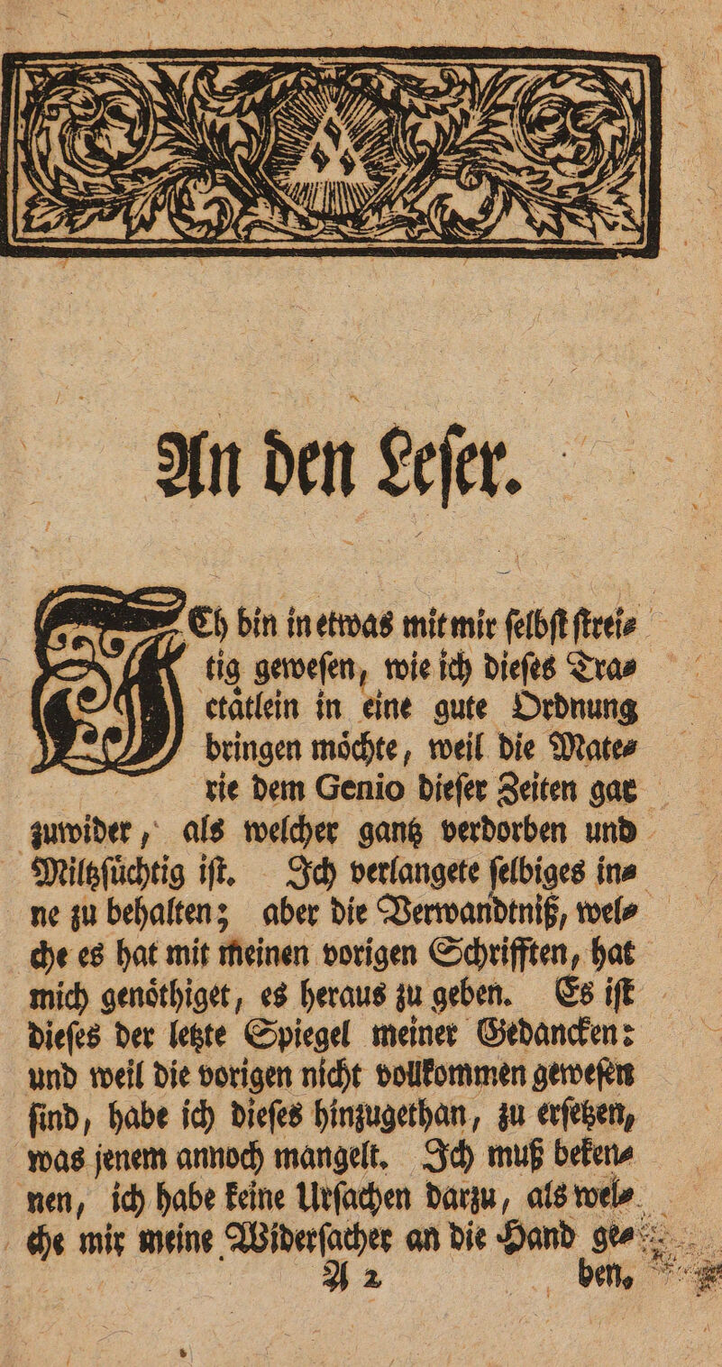 bringen möchte, weil die Mate⸗ che es hat mit meinen vorigen Schrifften, hat dieſes der letzte Spiegel meiner Gedancken: und weil die vorigen nicht vollkommen geweſen ſind, habe ich dieſes hinzugethan, zu erſetzen, was jenem annoch mangelt. Ich muß beken⸗ 5 SE: St