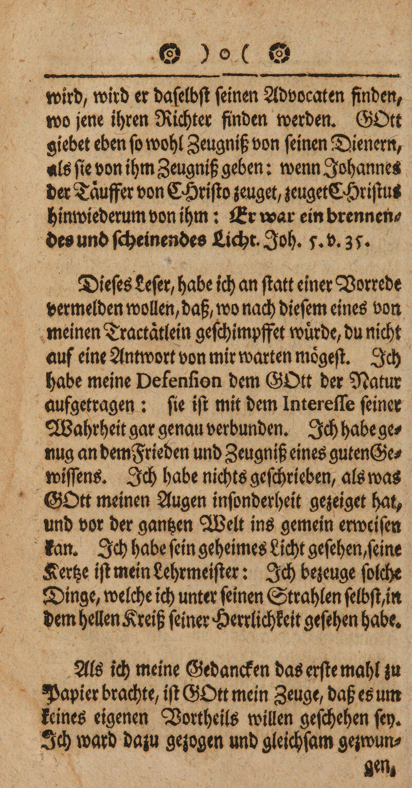 wird, wird er daſelbſt ſeinen Advocaten finden, wo jene ihren Richter finden werden. Gott giebet eben ſo wohl Zeugniß von ſeinen Dienern, als ſie von ihm Zeugniß geben: wenn Johannes der Taͤuffer von CHriſto zeuget, zeuget C Hriſtus hinwiederum von ihm: Er war ein brennen⸗ des und ſcheinendes Licht. Joh. 5. v. 37. Dieſes Leſer, habe ich an ſtatt einer Vorrede vermelden wollen, daß, wo nach dieſem eines von meinen Tractätlein geſchimpffet wuͤrde, du nicht auf eine Antwort von mir warten moͤgeſt. Ich habe meine Defenfion dem GHtt der Natur aufgetragen: fie tft mit dem Interefle feiner Wahrheit gar genau verbunden. Ich habe aes nug an dem Frieden und Zeugniß eines guten Ge⸗ wiſſens. Ich habe nichts geſchrieben, als was Gott meinen Augen inſonderheit gezeiget hat, und vor der gantzen Welt ins gemein erweiſen kan. Ich habe ſein geheimes Licht geſehen, ſeine Kertze iſt mein Lehrmeiſter: Ich bezeuge ſolche Dinge, welche ich unter feinen Strahlen ſelbſt, in dem hellen Kreiß ſeiner Herrlichkeit geſehen habe. Als ich meine Gedancken das erſte mahl zu Papier brachte, iſt GOtt mein Zeuge, daß es um keines eigenen Vortheils willen geſchehen ſey. = ward 10 gezogen und gleichſam ge:wun⸗