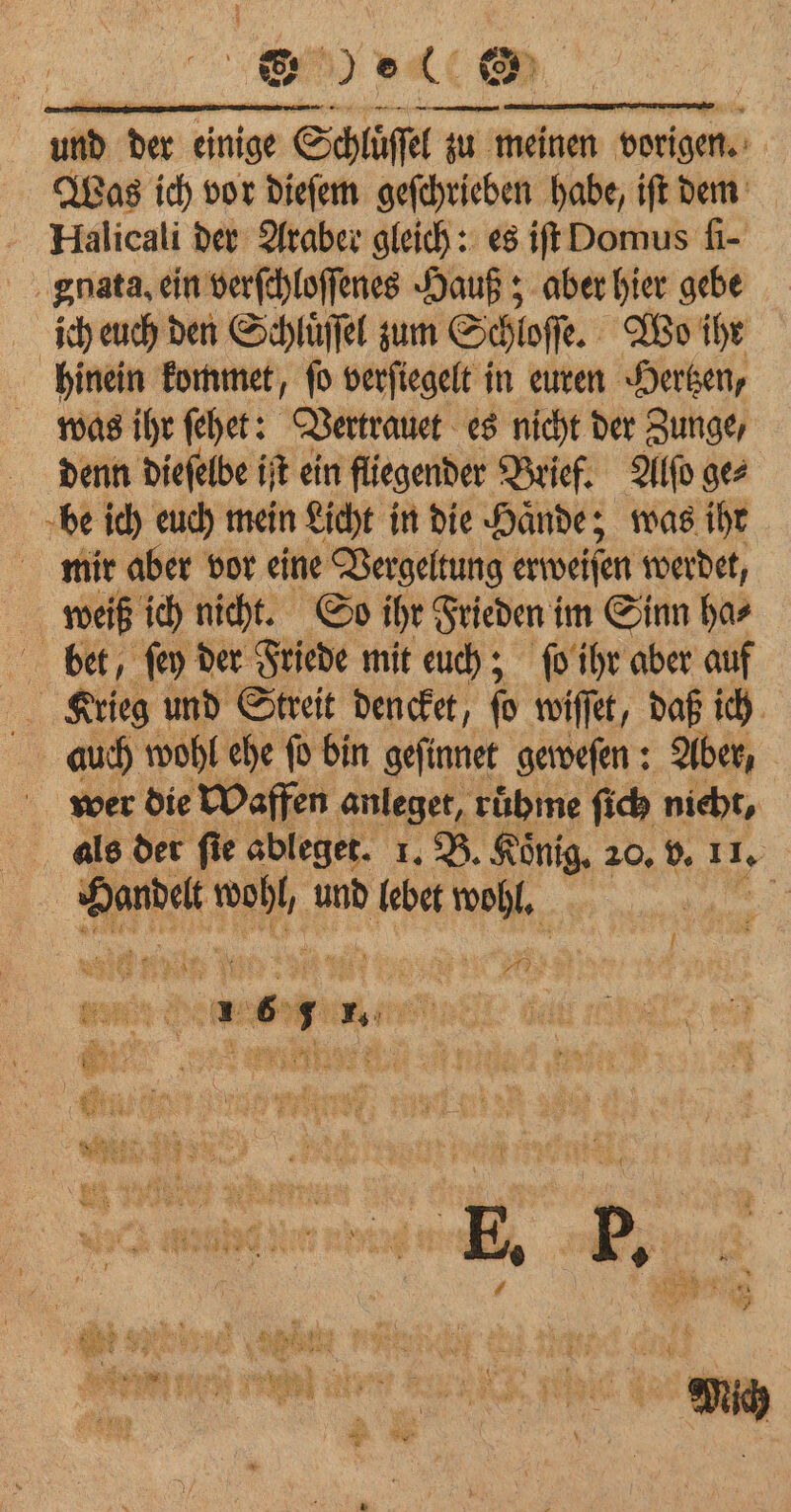 yet &amp; — — und der Aare oer zu meinen vorigen. ¥ Was ich vor dieſem geſchrieben habe, ift dem Halicali der Araber gleich: es iſt Domus ſi- gnata. ein verſchloſſenes Hauß; aber hier on ich euch den Schluͤſſel zum Schloſſe. Wo ihr hinein kommet, ſo verſiegelt in euren Hertzen, was ihr ſehet: Vertrauet es nicht der Zunge, denn dieſelbe iſt ein fliegender Brief. Alſo ge⸗ be ich euch mein Licht in die Haͤnde; was ihr mir aber vor eine Vergeltung erweiſen werdet, weiß ich nicht. So ihr Frieden im Sinn ha⸗ bet, ſey der Friede mit euch; ſo ihr aber auf Krieg und Streit dencket, (9 wiſſet, daß ich auch wohl ehe fo bin gefinnet geweſen: Aber, wer die Waffen anleget, rübme ſich nicht, als der ſie ableget. 1. B. König, 20, v. 1 4 | si 4 35 und lebet wohl. . 1 6 1 T. | N N
