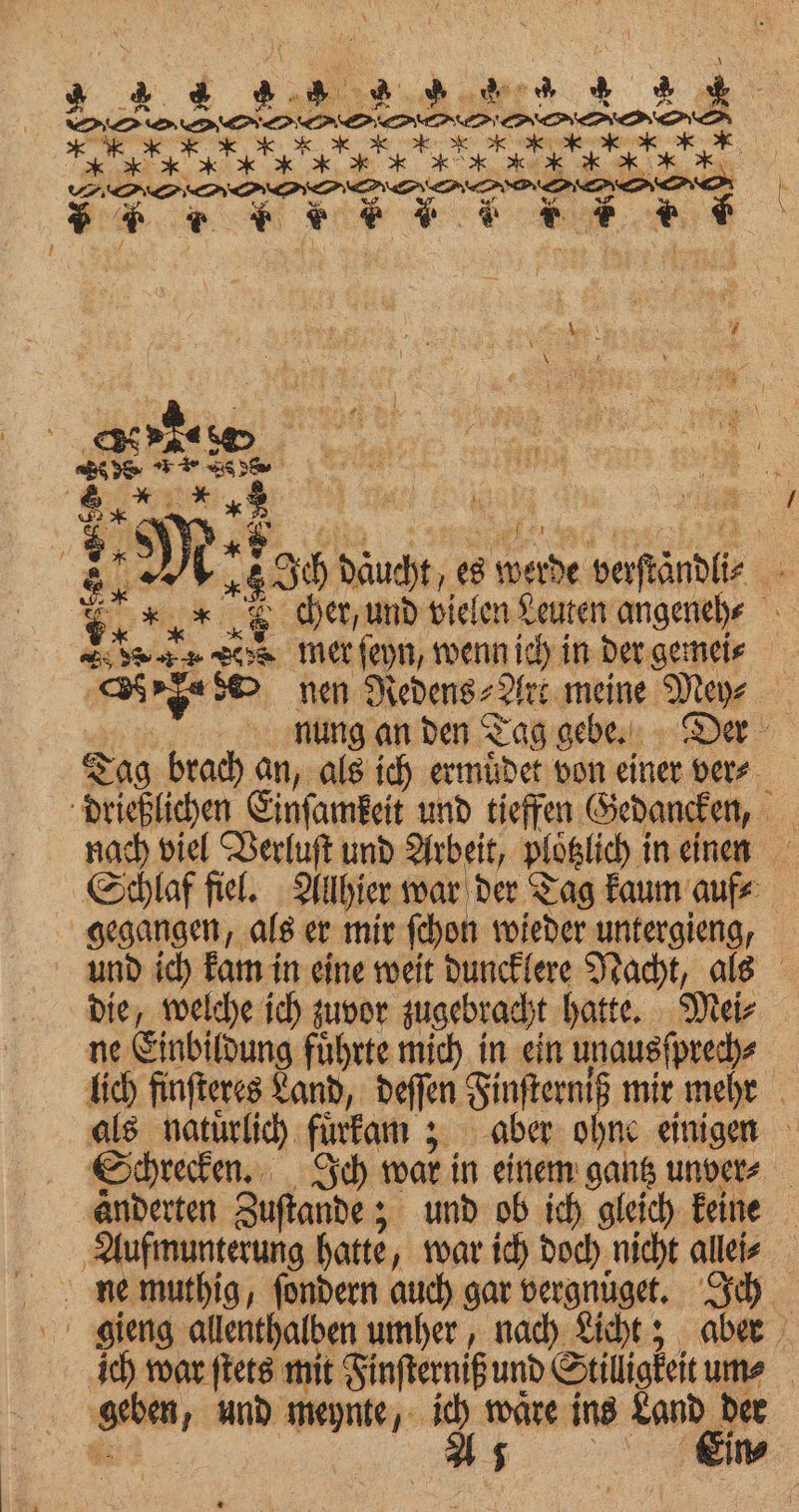 | 2 4 4 22 2222 2 3 4 * = ee how i, > = | EM: 4 Sch däucht, es En verkändtis “ 75 cher, und vielen Leuten angeneh⸗ Sd e mer ſeyn, wenn ich in der gemei⸗ * nen Redens⸗ 2 et. meine Menez nung an den Tag gebe. Der Tag brach an, als ich ermuͤdet von einer ver⸗ drießlichen Einſamkeit und tieffen Gedancken, nach viel Verluſt und Arbeit, plotzlich i in einen Schlaf fiel. Allhier war der Tag kaum auf- gegangen, als er mir ſchon wieder untergieng, und ich kam in eine weit duncklere Nacht, als die, welche ich zuvor zugebracht hatte. Mei⸗ ne Einbildung fuͤhrte mich in ein unausſprech⸗ lich finſteres Land, deſſen Sinftemip mir mehr als W ee fürkam ; ;, aber ohne einigen Schrecken. Ich war in einem san unver änderten Zuftande ; und ob ich gleich keine Aufmunterung hatte, war ich doch nicht allei⸗ gieng allenthalben umher, nach Licht; aber ich war ſtets mit Finſterniß und Stiligkeit um⸗ geben, und meynte, ich waͤre ins Land der 5 A 5 Ein⸗