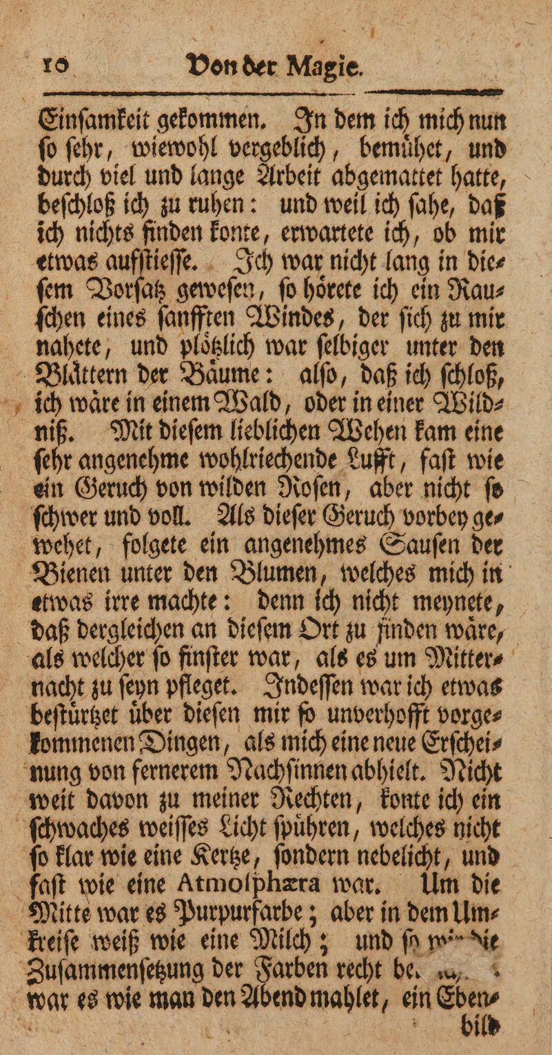 j ie * 4 ſo ſehr, wiewohl vergeblich, bemuͤhet, und beſchloß ich zu ruhen: und weil ich ſahe, daß ich nichts finden konte, erwartete ich, ob mir fern Vorſatz geweſen, fo hoͤrete ich ein Rau⸗ ſchen eines ſanfften Windes, der ſich zu mir nahete, und ploͤtzlich war ſelbiger unter den niß. Mit dieſem lieblichen Wehen kam eine ſchwer und voll. Als dieſer Geruch vorbey ge⸗ wehet, folgete ein angenehmes Sauſen der nacht zu ſeyn pfleget. Indeſſen war ich etwas kommenen Dingen, als mich eine neue Erſchei⸗ faft wie eine Atmolphzra war, Ulm die bild t