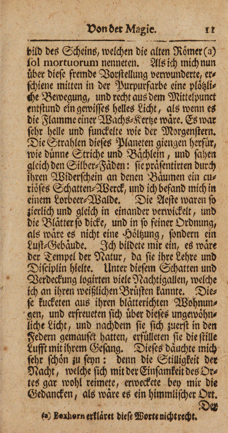 uͤber dieſe fremde Vorſtellung verwunderte, er⸗ ſchiene mitten in der Purpurfarbe eine ploͤtzli⸗ che Bewegung, und recht aus dem Mittelpunet entſtund ein gewiſſes helles Licht, als wenn es die Flamme einer Wachs⸗Kertze waͤre. Es war wie duͤnne Striche und Baͤchlein, und ſahen ihren Widerſchein an denen Baͤumen ein cu⸗ rioͤſes Schatten⸗Werck, und ich befand mich in die Blätter ſo dicke, und in fo feiner Ordnung, als ware es nicht eine Hoͤltzung, ſondern ein der Tempel der Natur, da ſie ihre Lehre und ich an ihren weißlichen Bruͤſten kannte. Die⸗ fe kucketen aus ihren blatteridjten Wohnun⸗ gen, und erfreueten ſich uber dieſes ungewoͤhn⸗ * tes gar wohl reimete, erweckete bey mir die Gedancken, als ware es ein himmliſcher Ort. fa) Bexhorn erklaͤret dieſe Worte nicht recht.