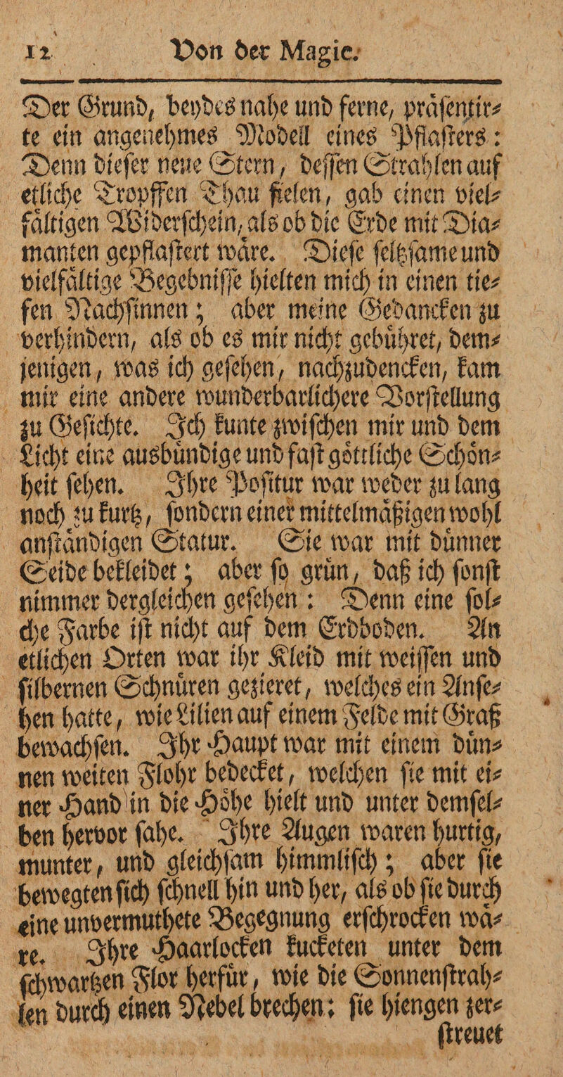 Der Grund, beydes nahe und ferne, praͤſentir⸗ te ein angenehmes Modell eines Pflaſters: Denn dieſer neue Stern, deſſen Strahlen auf etliche Tropffen Thau fielen, gab einen viel⸗ faͤltigen Widerſchein, als ob die Erde mit Diaz manten gepflaſtert waͤre. Dieſe ſeltzſame und vielfältige Begebniſſe hielten mich in einen tie⸗ fen Nachſinnen; aber meine Gedancken zu verhindern, als ob es mir nicht gebuͤhret, dem⸗ jenigen, was ich geſehen, nachzudencken, kam mir eine andere wunderbarlichere Vorſtellung zu Geſichte. Ich kunte zwiſchen mir und dem Licht eine ausbuͤndige und faſt goͤttliche Schoͤn⸗ heit ſehen. Ihre Poſitur war weder zu lang noch zu kurtz, ſondern einer mittelmaͤßigen wohl anſtaͤndigen Statur. Sie war mit duͤnner Seide bekleidet; aber ſo gruͤn, daß ich ſonſt nimmer dergleichen geſehen: Denn eine ſol⸗ che Farbe iſt nicht auf dem Erdboden. An etlichen Orten war ihr Kleid mit weiſſen und ſilbernen Schnüren gesigret, welches ein Anſe⸗ hen hatte, wie Lilien auf einem Felde mit Graß bewachſen. Ihr Haupt war mit einem duͤn⸗ nen weiten Flohr bedecket, welchen ſie mit ei⸗ ner Hand in die Hoͤhe hielt und unter demſel⸗ ben hervor ſahe. Ihre Augen waren bert munter, und gleichſam himmliſch; aber fie bewegten ſich ſchnell hin und her, als ob ſie durch eine unvermuthete Begegnung erſchrocken wa re. Ihre Haarlocken kucketen unter dem ſchwartzen Flor herfür, wie die Sonnenſtrah⸗ fen durch einen Nebel brechen: fie ier Li | „ reu