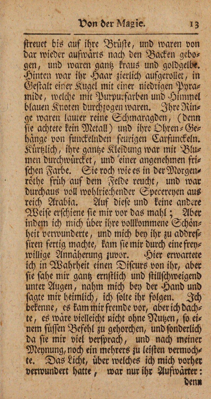 Hinten war ihr Haar zierlich aufgerollet, in mide, welche mit Purpurfarben und Himmel blauen Knoten durchzogen waren. Ihre Rin⸗ ge waren lauter reine Schmaragden, (denn N Kuͤrtzlich, ihre gantze Kleidung war mit Blu⸗ roͤthe fruͤh auf dem Felde reucht, und war Weiſe erſchiene ſie N vor das mahl; Aber ſiren fertig machte, kam ſie mir durch eine frey⸗ willige Annaͤherung zuvor. Hier erwartete ich in Wahrheit einen Diſcurs von ihr, aber ſie ſahe mir gantz ernſtlich und ſtillſchweigend unter Augen, nahm mich bey der Hand und bekenne, es kam mir fremde vor, aber ich dach⸗ nem ſuͤſſen Befehl zu gehorchen, und ſonderlich te. Das Licht, uͤber welches ich mich vorher verwundert hatte, war nur ihr as : denn