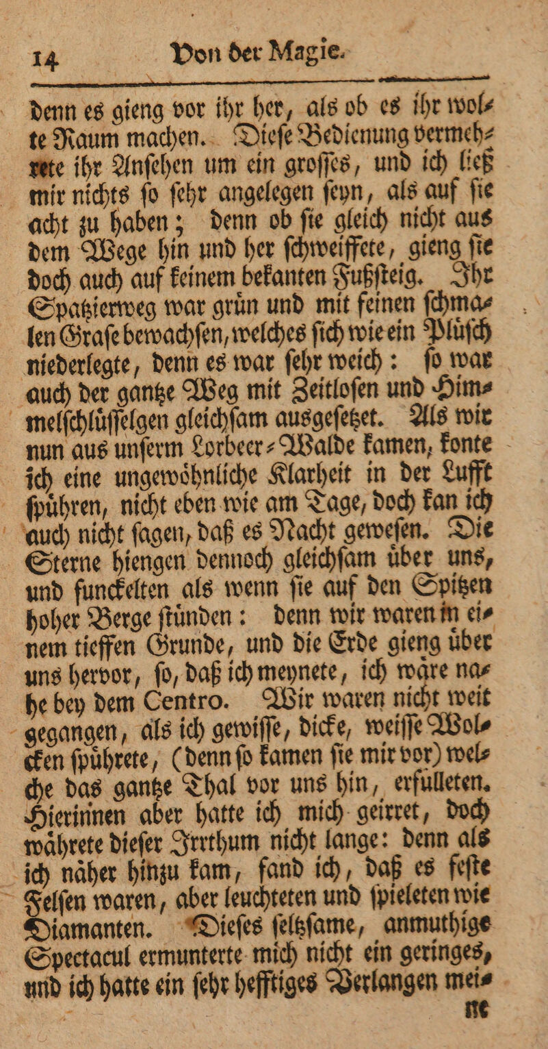 denn es gieng vor ihr her, als ob es ihr wol⸗ te Raum machen. Dieſe Bedienung vermeh⸗ rete ihr Anſehen um ein groſſes, und ich ließ mir nichts ſo ſehr angelegen ſeyn, als auf ſie acht zu haben; denn ob ſie gleich nicht aus dem Wege hin und her ſchweiffete, gieng ſie doch auch auf keinem bekanten Fußſteig. Ihr Spatzierweg war gruͤn und mit feinen ſchma⸗ len Graſe bewachſen, welches ſich wie ein Pluͤſch niederlegte, denn es war ſehr weich: ſo war auch der gantze Weg mit Zeitloſen und Him⸗ melſchluͤſſelgen gleichſam ausgeſetzet. Als wir nun aus unſerm Lorbeer⸗Walde kamen, konte ich eine ungewoͤhnliche Klarheit in der Lufft führen, nicht eben wie am Tage, doch kan ich auch nicht ſagen, daß es Nacht geweſen. Die Sterne hiengen dennoch gleichſam uber uns, und funckelten als wenn ſie auf den Spitzen hoher Berge ſtuͤnden: denn wir waren in ei⸗ nem tieffen Grunde, und die Erde gieng uͤber uns hervor, ſo, daß ich meynete, ich waͤre na⸗ he bey dem Centro. Wir waren nicht weit gegangen, als ich gewiſſe, dicke, weiſſe Wol⸗ cken ſpuͤhrete, (denn ſo kamen ſie mir vor) wel⸗ che das gantze Thal vor uns hin, evfulleten. Hierinnen aber hatte ich mich geirret, doch waͤhrete dieſer Irrthum nicht lange: denn als ich näher hinzu kam, fand ich, daß es feſte Felſen waren, aber leuchteten und ſpieleten wie Diamanten. Dieſes ſeltzſame, anmuthige Spectacul ermunterte mich nicht ein geringes, und ich hatte ein ſehr hefftiges Verlangen mei⸗ 2 de