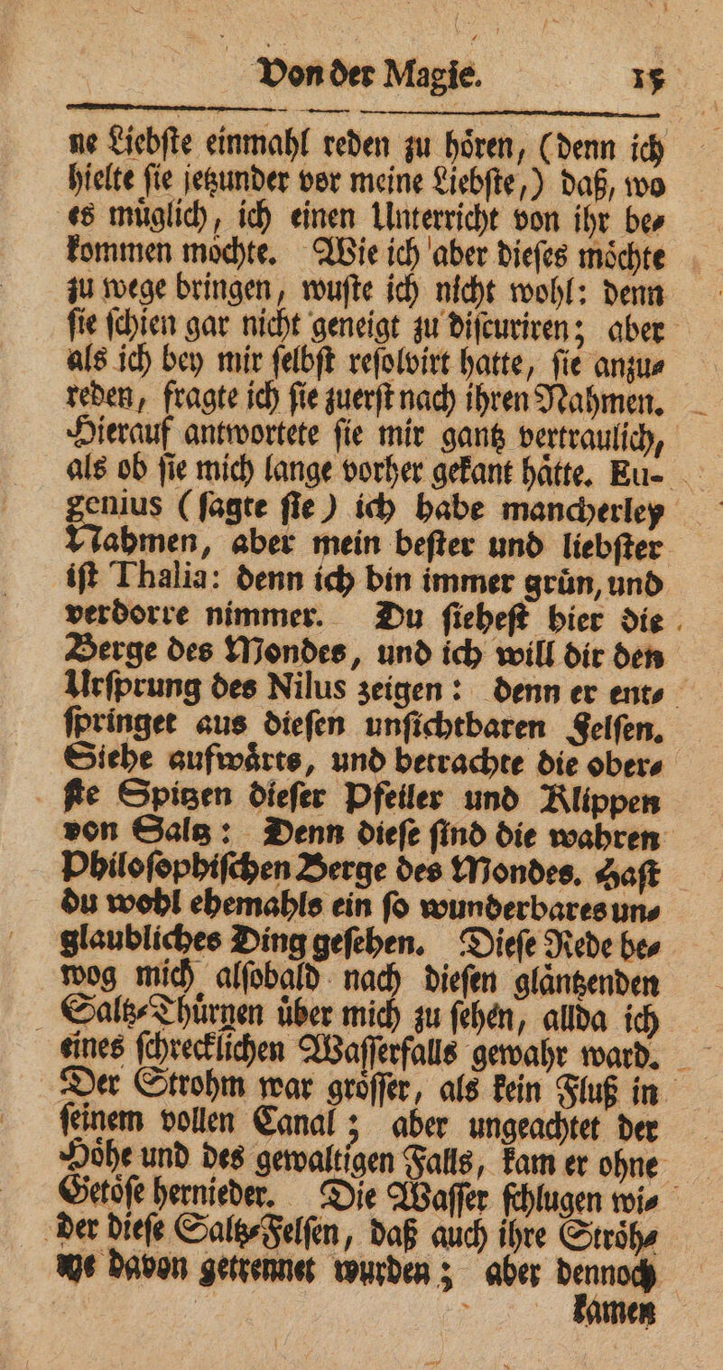 ne Liebſte einmahl reden zu hoͤren, (denn ich hielte fie ſetzunder vor meine Liebſte,) daß, wo es muͤglich, ich einen Unterricht von ihr ber kommen moͤchte. Wie ich aber dieſes moͤchte zu wege bringen, wuſte ich nicht wohl: denn ſie ſchien gar nicht geneigt zu diſcuriren; aber als ich bey mir ſelbſt reſolvirt hatte, fie angus reden, fragte ich fie zuerſt nach ihren Nahmen. Hierauf antwortete ſie mir gantz vertraulich, als ob fie mich lange vorher gekant hatte. Eu- ahmen, aber mein beſter und liebſter iſt Thalia: denn ich bin immer gruͤn, und verdorre nimmer. Du ſieheſt hier die Berge des Mondes, und ich will dir den Urſprung des Nilus zeigen: denn er ent⸗ ſpringet aus dieſen unſichtbaren Felſen. Siehe aufwaͤrts, und betrachte die ober⸗ ſte Spitzen dieſer Pfeiler und Klippen von Gala: Denn diefe find die wahren Philoſophiſchen Berge des Mondes. Saft du wohl ehemahls ein fo wunderbares uns glaubliches Ding geſehen. Dieſe Rede be⸗ wog mich alſobald nach dieſen glaͤntzenden Saltz⸗Thuͤrnen uͤber mich zu ſehen, allda ich eines ſchrecklichen Waſſerfalls gewahr ward. Der Strohm war groͤſſer, als kein Fluß in ſeinem vollen Canal 5 aber ungeachtet der Hoͤhe und des gewaltigen Falls, kam er ohne der dieſe Salt⸗ Felſen, daß auch ihre Stroͤh⸗ we davon getrennet wurden; aber u | >. Amen