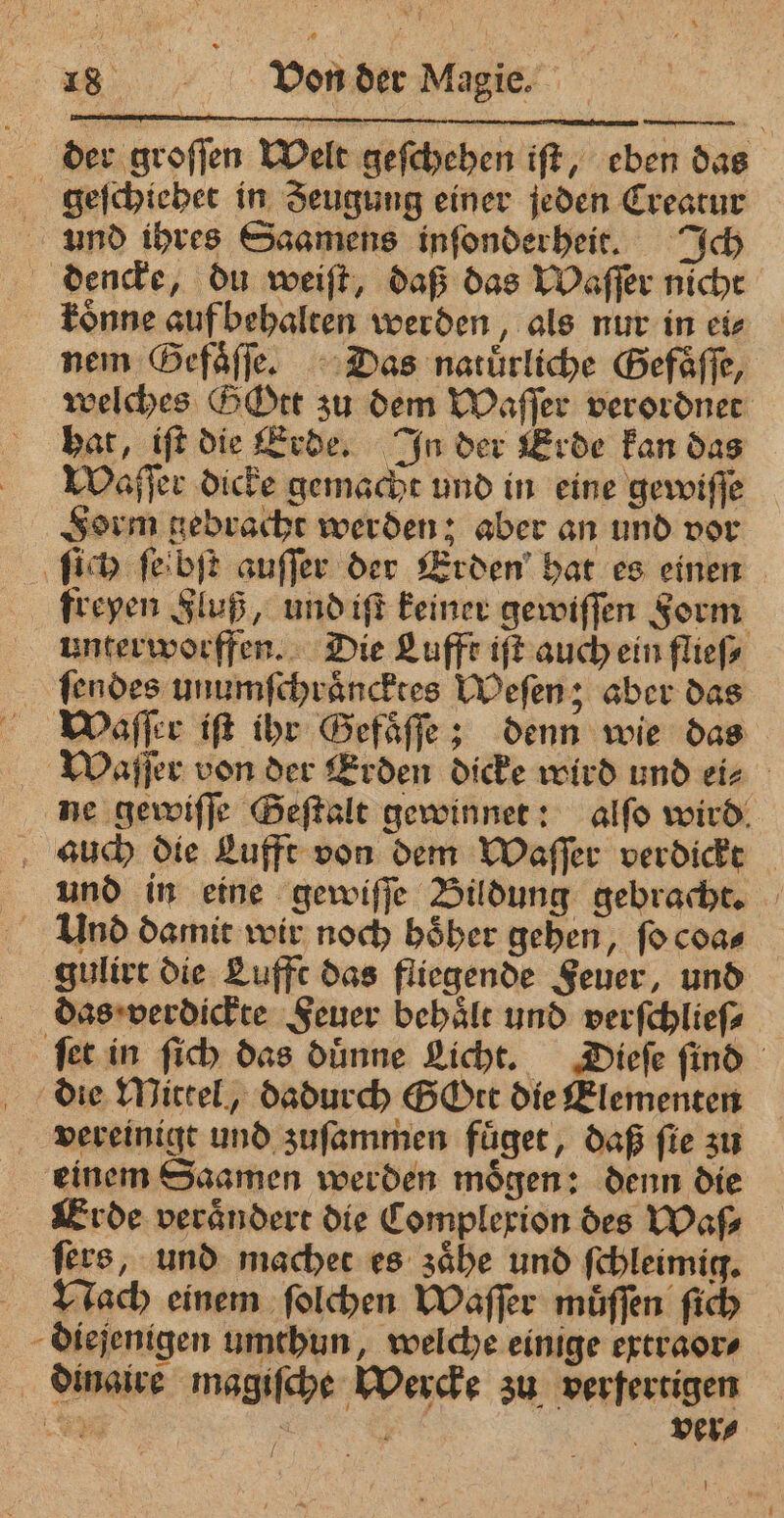 der groſſen Welt geſchehen iſt, eben das geſchiehet in Jeugung einer jeden Creatur und ihres Saamens inſonderheit. Ich dencke, du weiſt, daß das Waſſer nicht fonne auf behalten werden, als nur in ei⸗ nem Gefaͤſſe. Das natürliche Gefaͤſſe, welches GOtt zu dem Waſſer verordnet hat, iſt die Erde. In der Erde kan das Waſſer dicke gemacht und in eine gewiſſe Form gebracht werden; aber an und vor ſich ſeibſt auſſer der Erden hat es einen freyen Fluß, und iſt keiner gewiſſen Form unterworffen. Die Lufft iſt auch ein flieſ⸗ ſendes unumſchraͤncktes Weſen; aber das Waſſer tft ihr Gefaͤſſe; denn wie das Waſſer von der Erden dicke wird und ei⸗ ne gewiſſe Geſtalt gewinnet: alſo wird auch die Lufft von dem Waſſer verdickt und in eine gewiſſe Bildung gebracht. Und damit wir noch hoͤher gehen, ſo coa⸗ gulirt die Lufft das fliegende Feuer, und das verdickte Feuer behaͤlt und verſchlieſ⸗ ſet in ſich das duͤnne Licht. Dieſe ſind die Mittel, dadurch GOtt die Elementen vereinigt und zuſammen fuͤget, daß fie zu einem Saamen werden moͤgen: denn die Erde verändert die Complexion des Was fers, und machet es zaͤhe und ſchleimig. Nach einem ſolchen Waſſer muͤſſen ſich diejenigen umthun, welche einige extraor⸗ dinaire magiſche Wercke zu verfertigen N gone ver⸗ ! >