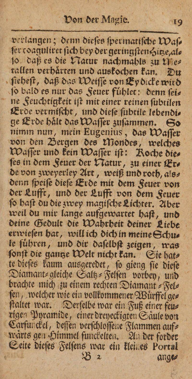 verlangen; denn dieſes ſpermatiſche Waſ⸗ fer cdaguliret ſich bey der geringſten hitze, al⸗ ſo daß es die Natur nachmahls su ties | tallen verhaͤrten und auskochen kan. Du ſieheſt, daß das Weiſſe von Ey dicke wird ſo bald es nur das Feuer fuͤhlet: denn ſei⸗ ne Feuchtigkeit iſt mit einer reinen ſubtilen Erde vermiſcht, und dieſe ſubtile lebendi⸗ ge Erde haͤlt das Waſſer zuſammen. So nimm nun, mein Eugenius, das Waſſer von den Bergen des Mondes, welches Waſſer und kein Waſſer iſt: Koche die⸗ ſes in dem Feuer der Natur, zu einer Er⸗ de von zweyerley Art, weiß und roth, als⸗ denn ſpeiſe dieſe Erde mit dem Feuer von der Lufft, und der Lufft von dem Feuer ſo haſt du die zwey magiſche Lichter. Aber weil du mir lange aufgewartet haſt, und deine Gedult die Wahrheit deiner Liebe le fuͤhren, und dir daſelbſt zeigen, was fonft die gantze Welt nicht kan. Sie hat⸗ te dieſes kaum ausgeredet, ſo gieng ſie dieſe Diamant⸗gleiche Saltz⸗Felſen vorbey, und brachte mich zu einem rechten Diamant⸗Fel⸗ fen, welcher wie ein vollkommener Wuͤrffel ge⸗ rigen Pyramide, einer dreyeckigten Saͤule von Carfunckel, deſſen verſchloſſene Flammen auf⸗ “Marts gen Himmel funckelten. An der forder Seite dieſes Felſens war ein kleines Portal vie B 2 ange⸗
