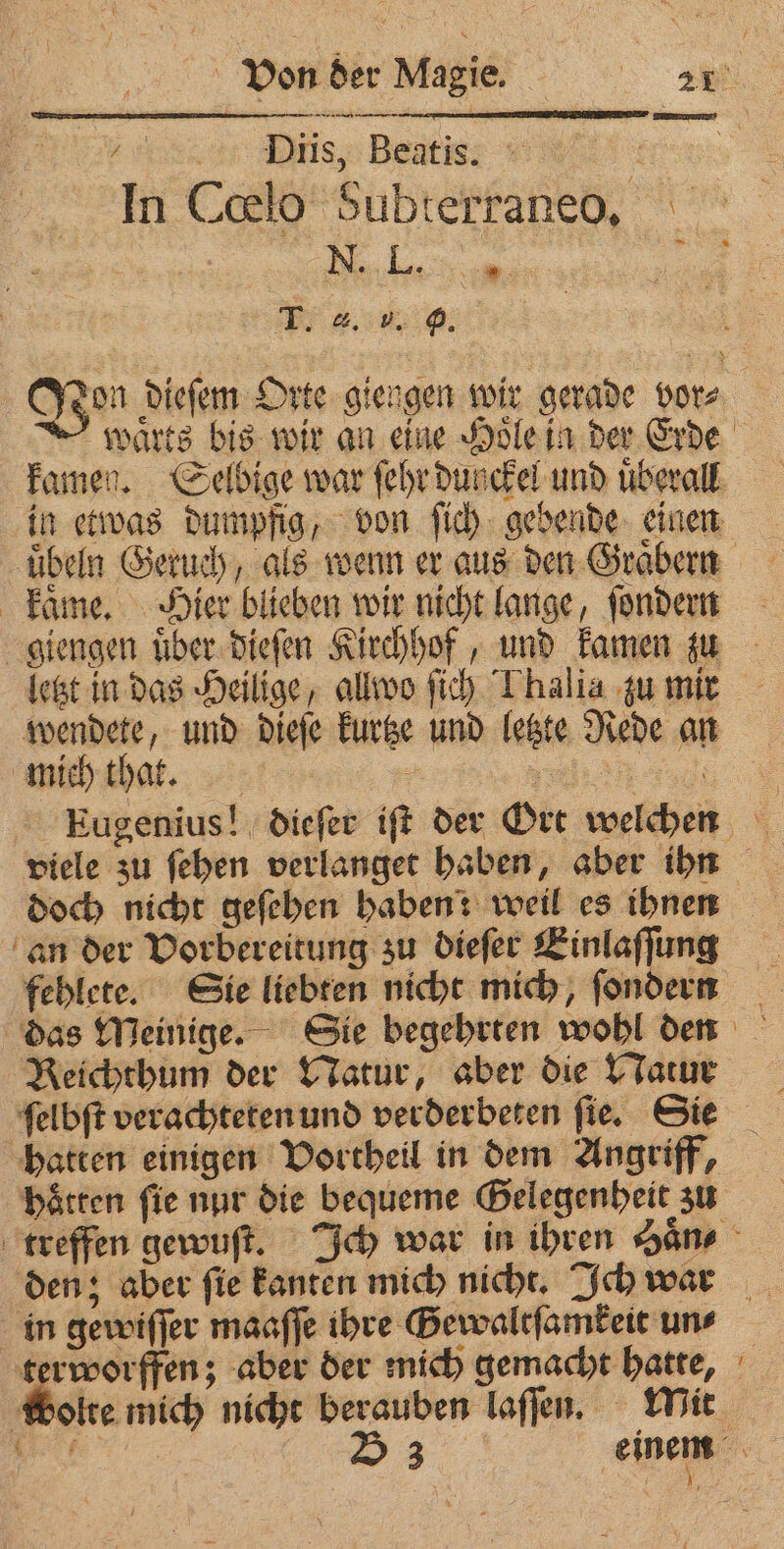 . Diis, Beatis. ee In Cœlo Subterraneo. N ane T. 4. 5. 9. Ton dieſem Orte giengen wir gerade vor⸗ warts bis wir an eine Hoͤle in der Erde kamen. Selbige war ſehr dunckel und uͤberall in etwas dumpfig, von ſich gebende einen uͤbeln Geruch, als wenn er aus den Graͤbern kaͤme. Hier blieben wir nicht lange, ſondern giengen uͤber dieſen Kirchhof, und kamen zu letzt in das Heilige, allwo fic) Thalia zu mir wendete, und dieſe kurtze und letzte Rede an mich that. + . Eugenius! dieſer iſt der Ort welchen viele zu ſehen verlanget haben, aber ihn doch nicht geſehen haben: weil es ihnen an der Vorbereitung zu dieſer Einlaſſung fehlete. Sie liebten nicht mich, ſondern das Meinige. Sie begehrten wohl den Reichthum der Natur, aber die Natur ſelbſt verachteten und verderbeten fie. Sie hatten einigen Vortheil in dem Angriff, hoͤtten fie nur die bequeme Gelegenheit zu treffen gewuſt. Ich war in ihren hans den; aber ſie kanten mich nicht. Ich war in gewiſſer maaſſe ihre Sewaltſamkeit uns terworffen; aber der mich gemacht hatte, wolte mich nicht berauben laſſen. Mit Er 53 einem ~