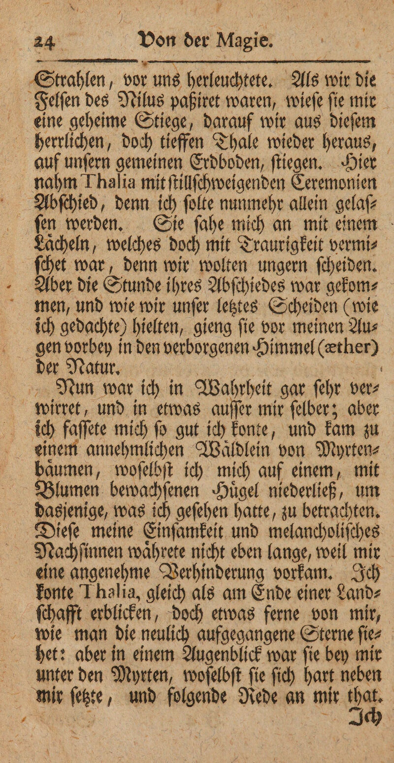 ve rei Strahlen, vor uns herleuchtete. Als wir die Felſen des Nilus paßiret waren, wieſe ſie mir eine geheime Stiege, darauf wir aus dieſem herrlichen, doch tieffen Thale wieder heraus, auf unſern gemeinen Erdboden, ſtiegen. Hier nahm Thalia mit ſtillſchweigenden Ceremonien Abſchied, denn ich ſolte nunmehr allein gelaſ⸗ ſen werden. Sie ſahe mich an mit einem Lächeln, welches doch mit Traurigkeit vermi⸗ ſchet war, denn wir wolten ungern ſcheiden. Aber die Stunde ihres Abſchiedes war gekom⸗ men, und wie wir unſer letztes Scheiden (wie ich gedachte) hielten, gieng ſie vor meinen Au⸗ gen vorbey in den verborgenen Himmel (æther) der Natur. | Ef Nun war ich in Wahrheit gar fehr ver⸗ wirret, und in etwas auſſer mir ſelber; aber ich faſſete mich fo gut ich konte, und kam zu einem annehmlichen Waͤldlein von Myrten⸗ baͤumen, woſelbſt ich mich auf einem, mit Blumen bewachſenen Huͤgel niederließ, um dasjenige, was ich geſehen hatte, zu betrachten. Dieſe meine Einſamkeit und melancholiſches Nachſinnen waͤhrete nicht eben lange, weil mir eine angenehme Verhinderung vorkam. Ich konte J halia, gleich als am Ende einer Land⸗ ſchafft erblicken, doch etwas ferne von mir, wie man die neulich aufgegangene Sterne ſie⸗ het: aber in einem Augenblick war ſie bey mir unter den Myrten, woſelbſt ſie ſich hart neben mir ſetzte, und folgende Rede an mir 900 \