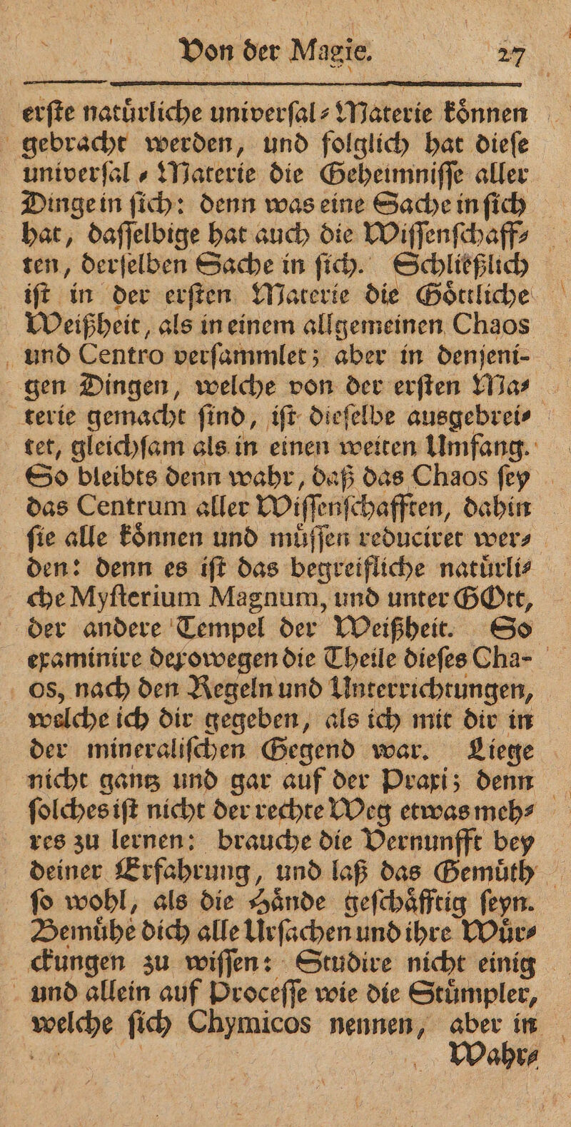 erfte natürliche univerſal⸗ Materie können gebrachte werden, und folglich hat diefe univerſal⸗ Materie die Geheimniſſe aller Dinge in ſich: denn was eine Sache in ſich hat, daſſelbige hat auch die Wiſſenſchaff ten, derſelben Sache in ſich. Schließlich Weißheit, als in einem allgemeinen Chaos und Centro verſammlet; aber in denjeni- gen Dingen, welche von der erſten Ma⸗ terie gemacht find, iſt diefelbe ausgebrei⸗ tet, gleichſam als in einen weiten Umfang. So bleibts denn wahr, daß das Chaos ſey das Centrum aller Wiſſenſchafften, dahin ſie alle koͤnnen und muͤſſen reduciret wer⸗ den: denn es iſt das begreifliche natuͤrli⸗ che Myſterium Magnum, und unter GOtt, der andere Tempel der Weißheit. So os, nach den Regeln und Unterrichtungen, | welche ich dir gegeben, als ich mit dir in der mineraliſchen Gegend war. Liege nicht gantz und gar auf der Praxi; denn ſolches iſt nicht der rechte Weg etwas meh⸗ res zu lernen: brauche die Vernunfft bey deiner Erfahrung, und laß das Bemüth ſo wohl, als die Hände geſchaͤfftig ſeyn. Bemuͤhe dich alle Urſachen und ihre Wuͤr⸗ ckungen zu wiſſen: Studire nicht einig und allein auf Proceſſe wie die Stuͤmpler, hs ſich Chymicos nennen, ue ; Wahr⸗