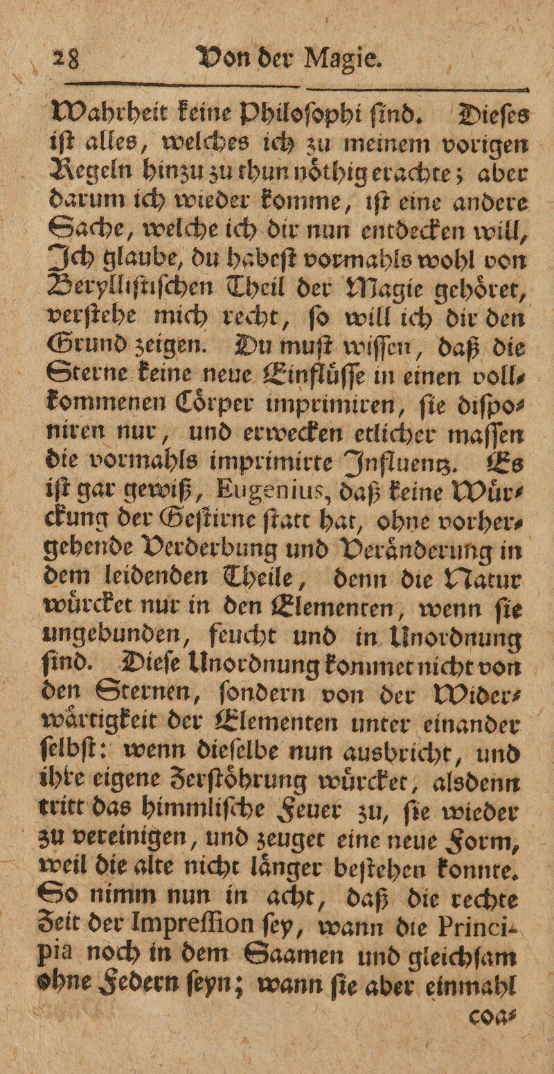Wahrheit keine Philoſophi ſind. Dieſes iſt alles, welches ich zu meinem vorigen Regeln hinzu zu thun noͤthig erachte; aber darum ich wieder komme, iſt eine andere Sache, welche ich dir nun entdecken will, Ich glaube, du habeſt vormahls wohl von Berylliſtiſchen Theil der Magie gehoͤret, verſtehe mich recht, ſo will ich dir den Grund zeigen. Du muſt wiſſen, daß die Sterne keine neue Einfluͤſſe in einen voll⸗ kommenen Coͤrper imprimiren, ſie diſpo⸗ niren nur, und erwecken etlicher maſſen die vormahls imprimirte Influentz. Es iſt gar gewiß, Eugenius, daß keine Wuͤr⸗ ckung der Geſtirne ſtatt hat, ohne vorher⸗ gehende Verderbung und Veraͤnderung in dem leidenden Theile, denn die Natur wuͤrcket nur in den Elementen, wenn ſie ungebunden, feucht und in Unordnung find. Dieſe Unordnung konnmet nicht von den Sternen, ſondern von der Wider⸗ waͤrtigkeit der Elementen unter einander ſelbſt: wenn dieſelbe nun ausbricht, und ihre eigene Serftobrung wuͤrcket, alsdenn tritt das himmliſche Feuer zu, ſie wieder zu vereinigen, und zeuget eine neue Form, weil die alte nicht laͤnger beſtehen konnte. So nimm nun in acht, daß die rechte pia noch in dem Saamen und gleichſam ohne Federn ſeyn; wann ſie aber einmahl