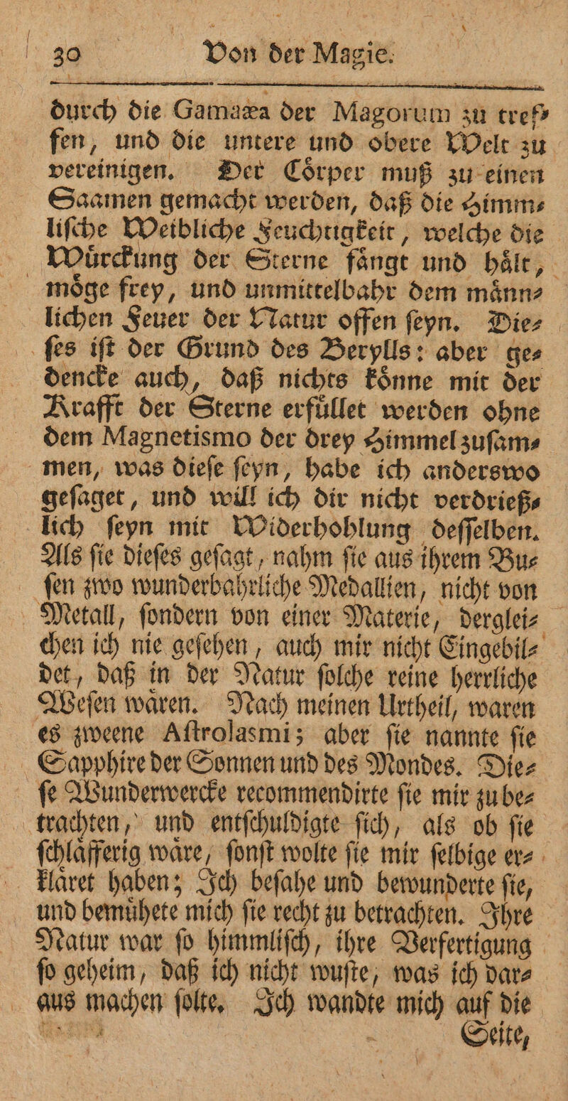 durch die Gamaæa der Magorum zu tref⸗ fen, und die untere und obere Welt zu vereinigen. Der Coͤrper muß zu einen Saamen gemacht werden, daß die Gimme liſche Weibliche Feuchtigkeit, welche die Wuͤrckung der Sterne fange und haͤlt, moͤge frey, und unmittelbahr dem maͤnn⸗ lichen Feuer der Natur offen ſeyn. Die⸗ ſes iff der Grund des Berylls: aber ges dencke auch, daß nichts koͤnne mit der Krafft der Sterne erfuͤllet werden ohne dem Magnetismo der drey Simmel zuſam⸗ men, was dieſe ſeyn, habe ich anderswo geſaget, und will ich dir nicht verdrieß⸗ lich ſeyn mit Widerhohlung deſſelben. Als ſie dieſes geſagt, nahm ſie aus ihrem Bu⸗ ſen zwo wunderbahrliche Medallien, nicht von Metall, ſondern von einer Materie, derglei⸗ chen ich nie geſehen, auch mir nicht Eingebil⸗ det, daß in der Natur ſolche reine herrliche Weſen waͤren. Nach meinen Urtheil, waren es zweene Aſtrolasmi; aber fie nannte fie Sapphire der Sonnen und des Mondes. Die⸗ fe Wunderwercke recommendirte fie mir zu be⸗ trachten, und entſchuldigte ſich, als ob ſie ſchlaͤfferig ware, ſonſt wolte fie mir ſelbige er⸗ klaͤret haben; Ich beſahe und bewunderte fie, und bemuͤhete mich ſie recht zu betrachten. Ihre Natur war ſo himmliſch, ihre Verfertigung ſo geheim, daß ich nicht wuſte, was ich dar⸗ aus machen ſolte. Ich wandte mich auf die W 570 | Seite,