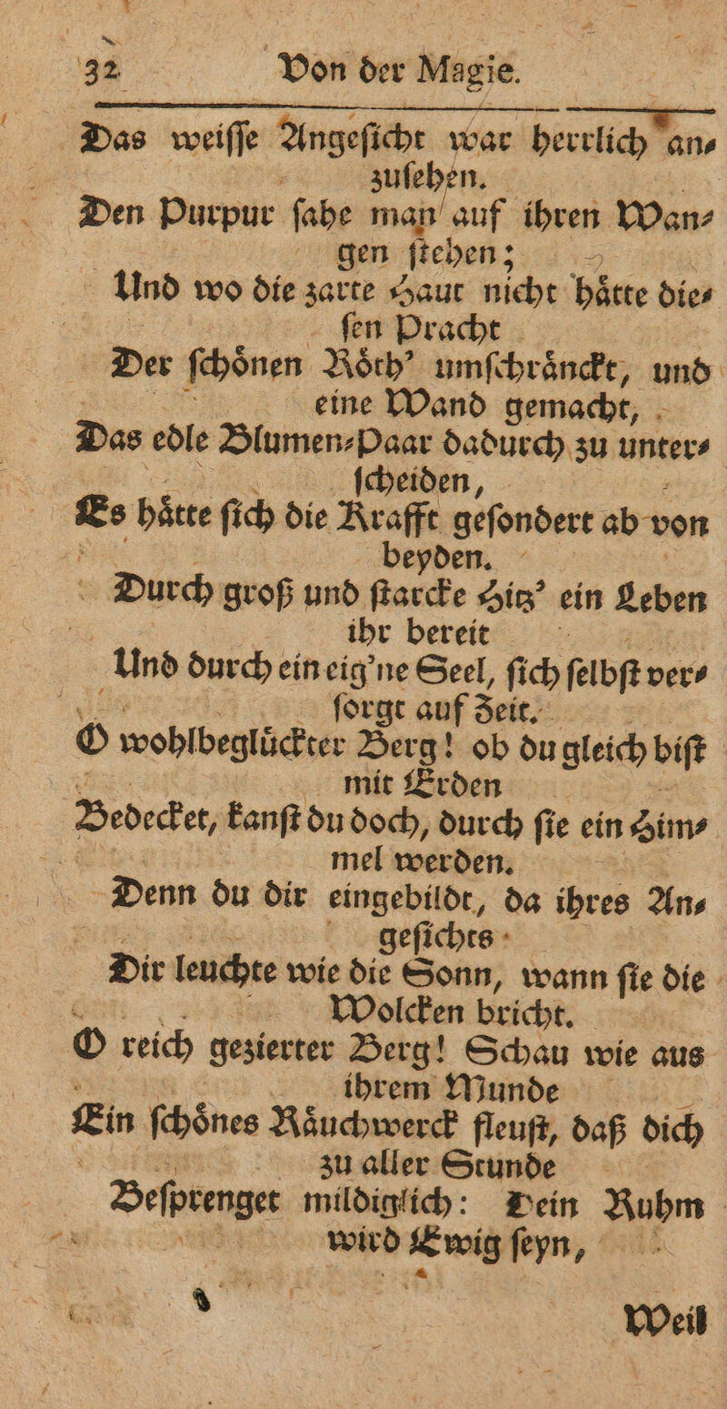 Das weiſſe Angeſich war herrlich an⸗ 8 zuſehen. Den purpur ſahe man auf ihren Wan⸗ gen ſtehen; + und wo die zarte Haut nicht hätte die⸗ ſen Pracht Der ſchoͤnen Roch’ umſchraͤnckt, und eine Wand gemacht, Das edle . Ses zu unter⸗ Ka haͤtte ſich die Araffe gefondert ab v von beyden. Durch groß und — Hitz ein Leben ihr bereit 8 Und durch ein eig' ne Seel, fich felbft vers | forge auf Seit. © wohlbeglüͤckter Berg! ob du gleich bift | mit Erden Bedecker, kanſt du doch, durch ſie ein Sims 2 mel werden. Denn du dir eingebildt, da ihres An⸗ . geſichts Dir leuchte wie die Sonn, wann ſie die 0 Wolcken bricht. O reich gezierter Berg! Schau wie aus ihrem Munde Ein ſchoͤnes Raͤuchwerck fleuſt, daß dich zu aller Stunde Befprenger milöinfich Dein Ruhm = SER wird en ſeyn,
