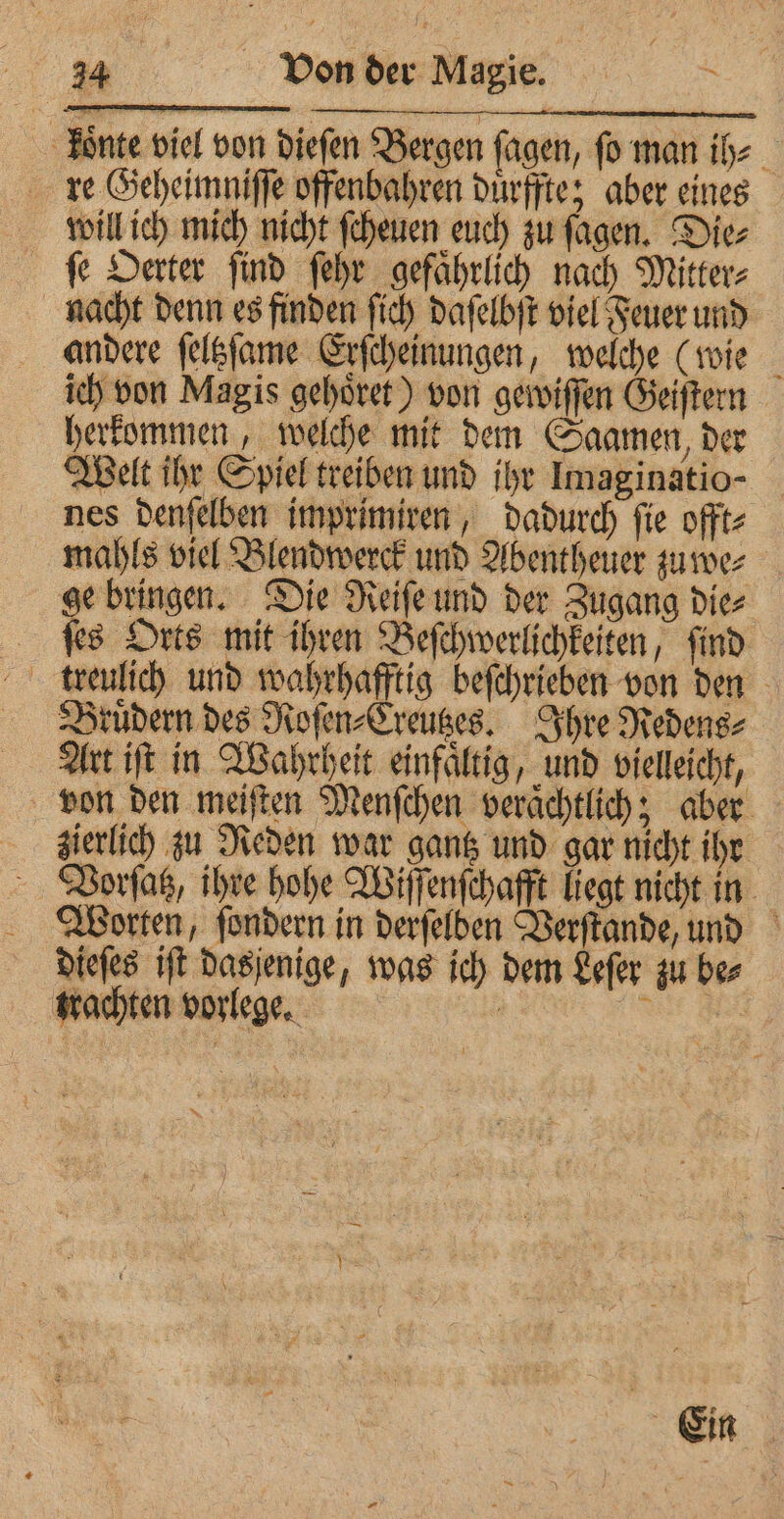 Lonnte viel von diefen Bergen fagen, fo man ih⸗ re Geheimniſſe offenbahren duͤrffte; aber eines will ich mich nicht ſcheuen euch zu ſagen. Die⸗ fe Oerter find ſehr gefaͤhrlich nach Mitter⸗ nacht denn es finden ſich daſelbſt viel Feuer und andere ſeltzſame Erſcheinungen, welche (wie ich von Magis gehoͤret) von gewiſſen Geiſtern herkommen, welche mit dem Saamen, der Welt ihr Spiel treiben und ihr Imaginatio- nes denſelben imprimiren, dadurch ſie offt⸗ mahls viel Blendwerck und Abentheuer zu we⸗ ge bringen. Die Reiſe und der Zugang die⸗ ſes Orts mit ihren Beſchwerlichkeiten, ſind treulich und wahrhafftig beſchrieben von den Bruͤdern des Roſen⸗Creutzes. Ihre Redens⸗ Art iſt in Wahrheit einfaͤltig, und vielleicht, von den meiſten Menſchen veraͤchtlich; aber zierlich zu Reden war gantz und gar nicht iht Vorſatz, ihre hohe Wiſſenſchafft liegt nicht in Worten, ſondern in derſelben Verſtande, und dieſes iſt dasjenige, was ich dem Leſer zu be⸗ trachten vorlege. \ Ein