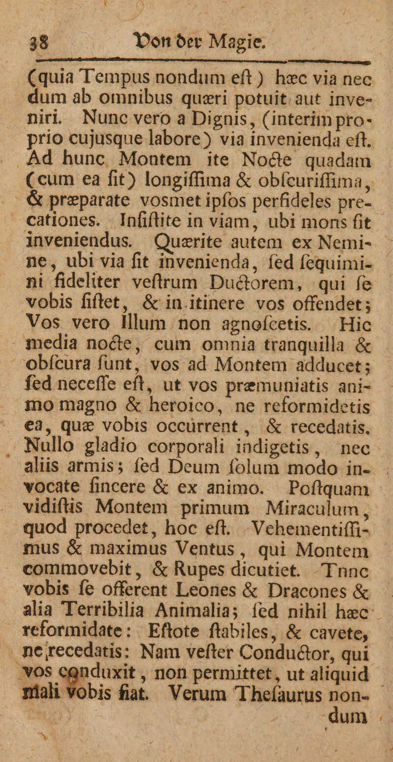 : — (quia Tempus nondum eft) hec via nec dum ab omnibus queri potuit aut inve- niri. Nunc vero a Dignis, (interim pro- prio cujusque labore) via invenienda eft. Ad hunc Montem ite Node quadam (cum ea fit) longiſſima &amp; obſeuriſſima, K præparate vosmet ipfos perfideles pre- cCationes. Inſiſtite in viam, ubi mons ſit inveniendus. Quærite autem ex Nemi- ne, ubi via fit invenienda, fed ſequimi- ni fideliter veſtrum Ductorem, qui fe vobis fiftet, &amp; in.itinere vos offendet; Vos vero Illum non agnefcetis. Hic media nocte, cum omnia tranquilla &amp; obſcura funt, vos ad Montem adducet; fed neceſſe eft, ut vos premuniatis ani- mo magno &amp; heroico, ne reformidetis ea, que vobis occurrent, &amp; recedatis. Nullo gladio corporali indigetis, nec aliis armis; fed Deum folum modo in- vocate ſincere &amp; ex animo. Poftquam vidiftis Montem primum Miraculum, quod procedet, hoc eft. Vehementiſſi- mus &amp; maximus Ventus, qui Montem commovebit , &amp; Rupes dicutiet. -Tnnc vobis fe offerent Leones &amp; Dracones &amp; alia Terribilia Animalia; fed nihil hæc reformidate: Eftote ſtabiles, &amp; cavete, ne recedatis: Nam veſter Conductor, qui vos cqnduxit , non permittet, ut aliquid TE mali v ‘obis fiat. Verum Theſaurus non- dum ni