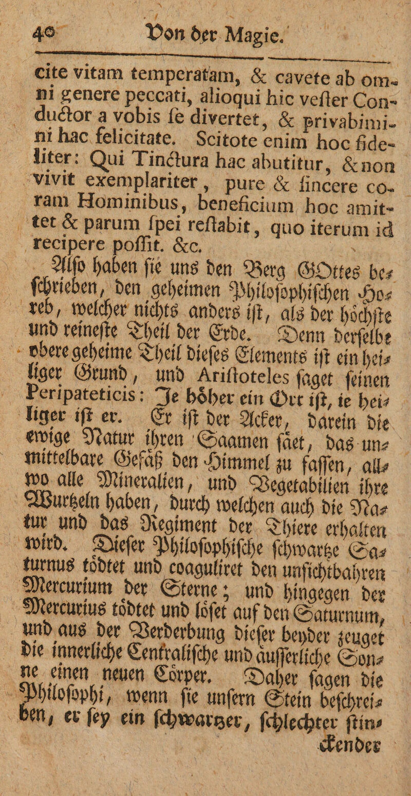 cite vitam temperatam, & cavete ab om ni genere peccati, alioqui hic vefter Con- _ ductor a vobis fe divertet, & privabimi- ni hac felicitate. Scitote enim hoc fide- : liter: Qui Tinctura hac abutitur, &non vivit exemplariter , pure & ſincere co. | ram Hominibus, beneficium hoc amit- tet & parum {pei reſtabit, quo iterum id recipere poffit. &c. er „Mo haben fie uns den Berg Gottes bes ſchrieben, den geheimen Philoſophiſchen Ho⸗ reb, welcher nichts anders iſt, als der hoͤchſte und reineſte Theil der Erde. Denn derſelbe bbere geheime Theil dieſes Elements iſt ein heis liger Grund, und Ariftoteles ſaget ſeinen eripateticis: Je hoͤher ein Ort iſt, ie hei⸗ liger iſt er. Er iſt der Acker, darein die ewige Natur ihren Gaamen fact, das un⸗ mittelbare Gefaͤß den Himmel zu faſſen, alle wo alle Mineralien, und Vegetabilien ihre Wurtzeln haben, durch welchen auch die Na⸗ tur und das Regiment der Thiere erhalten wird. Dieſer Philoſophiſche ſchwartze Sa⸗ turnus toͤdtet und coaguliret den unſichtbahren Mercurium der Sterne; und hingegen der Mercurius toͤdtet und loͤſet auf den Saturnum, und aus der Verderbung dieſer beyder zeuget die innerliche Centraliſche und aͤuſſerliche Son⸗ ne einen neuen Coͤrper. Daher ſagen die Philoſophi, wenn ſie unſern Stein beſchrei⸗ ben, er ſey ein ſchwartzer ſchlechter ſtin⸗ | | : sender — —