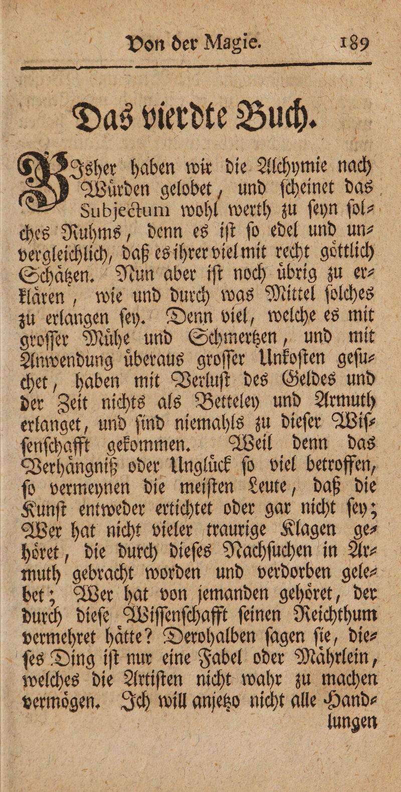 ~ Von der Magie. 189 Das vierdte Buch. a el sher haben wir die Alchymie nach N] Wuͤrden gelobet, und ſcheinet das = Subjedtum wohl werth zu ſeyn ſol⸗ ches Ruhms, denn es iſt ſo edel und un⸗ vergleichlich, daß es ihrer viel mit recht goͤttlich Schaͤtzen. Nun aber iſt noch übrig zu er klaͤren, wie und durch was Mittel ſolches zu erlangen ſey. Denn viel, welche es mit groſſer Muͤhe und Schmertzen, und mit Anwendung uͤberaus groſſer Unkoſten geſu⸗ chet, haben mit Verluſt des Geldes und der Zeit nichts als Betteley und Armuth erlanget, und find niemahls zu dieſer Wiſ⸗ ſenſchafft gekommen. Weil denn das Verhaͤngniß oder Ungluͤck ſo viel betroffen, ſo vermeynen die meiſten Leute, daß die Kunſt entweder ertichtet oder gar nicht ſey; Wer hat nicht vieler traurige Klagen ge⸗ hoͤret, die durch dieſes Nachſuchen in Ar⸗ bet; Wer hat von jemanden gehoͤret, der durch dieſe Wiſſenſchafft ſeinen Reichthum vermehret hatte? Derohalben fagen fie, diez ſes Ding iſt nur eine Fabel oder Maͤhrlein, welches die Artiſten nicht wahr zu machen vermögen. Ich will anjetzo nicht alle Hand⸗ 8 1 ie lungen