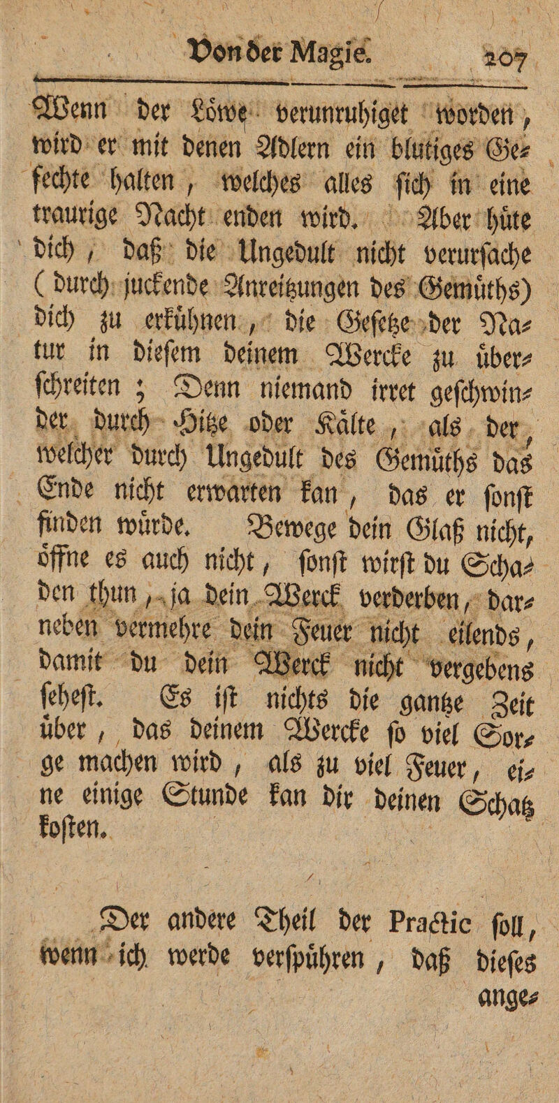 Wem der Lötwe enmuhſget orden , wird er mit denen Adlern ein sig Gee | fechte halten, welches alles 1 ch | traurige Nacht enden wird. Aber hüte dich, daß die Ungedult nicht verurſache (durch juckende Anreitzungen des Gemuͤths) dich zu erkuͤhnen, die Geſetze der Na⸗ tur in dieſem deinem Wercke zu uͤber⸗ ſchreiten; Denn niemand irret geſchwin⸗ der durch Hitze oder Kaͤlte, als der, welcher durch Ungedult des Gemuͤths das Ende nicht erwarten kan, das er ſonſt finden wuͤrde. Bewege dein Glaß nicht, öffne es auch nicht, ſonſt wirſt du Schar den thun, ja dein Werck verderben, dar⸗ neben vermehre dein 1 nicht eilends, damit du dein Werck nicht vergebens ö ſeheſt. Es iſt nichts die gantze Zeit uͤber, das deinem Wercke ſo viel Sore ge machen wird, als zu viel Feuer, ei⸗ ne einige Stunde kan dir deinen Schatz koſten. | 4 5 Der andere Theil der Practic soll, : wenn ich werde verſpuͤhren daß dieſes | anges \
