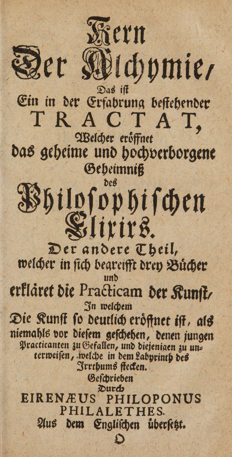 Fern Ber Alchymie, 5 Das iſt Ein in der Erfahrung beſtehender T R AUTAT. | Welcher eröffnet das geheime und pecoerborgene See | Bogen Der andere Theil, welcher in ſich erte drey Buͤcher erllaͤret die Praca der Kunſt, i In welchem ; Die Kunſt ſo deutlich eroͤffnet iſt, als niemahls vor dieſem geſchehen, denen jungen Practicanten zu Gefallen, und diejenigen zu uns terweiſen, welche in dem Labyrinth des Irrthums ſtecken. e | Dur EIRENAUS PHILOPONUS PHILALETHES. Aus dem Engliſchen überfeht,