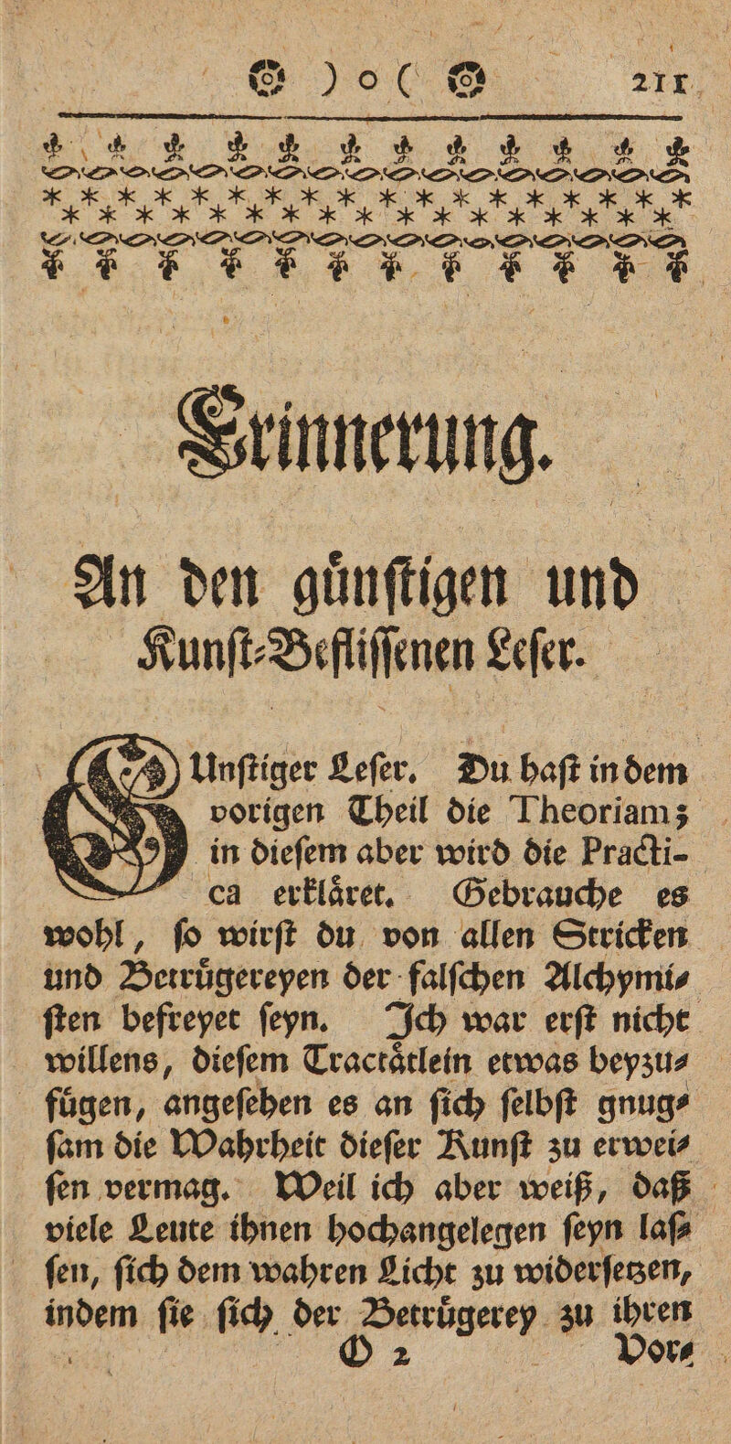 Vrinnerung. An den guͤnſtigen Wo Kunſt⸗ Beflſſenen Lefer. ) Unftiger Sefer, Du baft indem a Yee, vorigen Theil die Theoriamz _ in dieſem aber wird die Pradti- dad erklaͤret. Gebrauche es wohl, ſo wirſt du von allen Stricken und Betrügereyen der falſchen Alchymi⸗ ſten befreyet ſeyn. Ich war erſt nicht willens, dieſem Tractaͤtlein etwas beyzu⸗ fuͤgen, angeſehen es an ſich ſelbſt gnug⸗ ſam die Wahrheit dieſer Kunſt zu erwei⸗ ſen vermag. Weil ich aber weiß, daß viele Leute ihnen hochangelegen ſeyn laf ſen, ſich dem wahren Licht zu widerſetzen, indem ſie ſich der Betruͤgerey zu ihren mee e Vor⸗