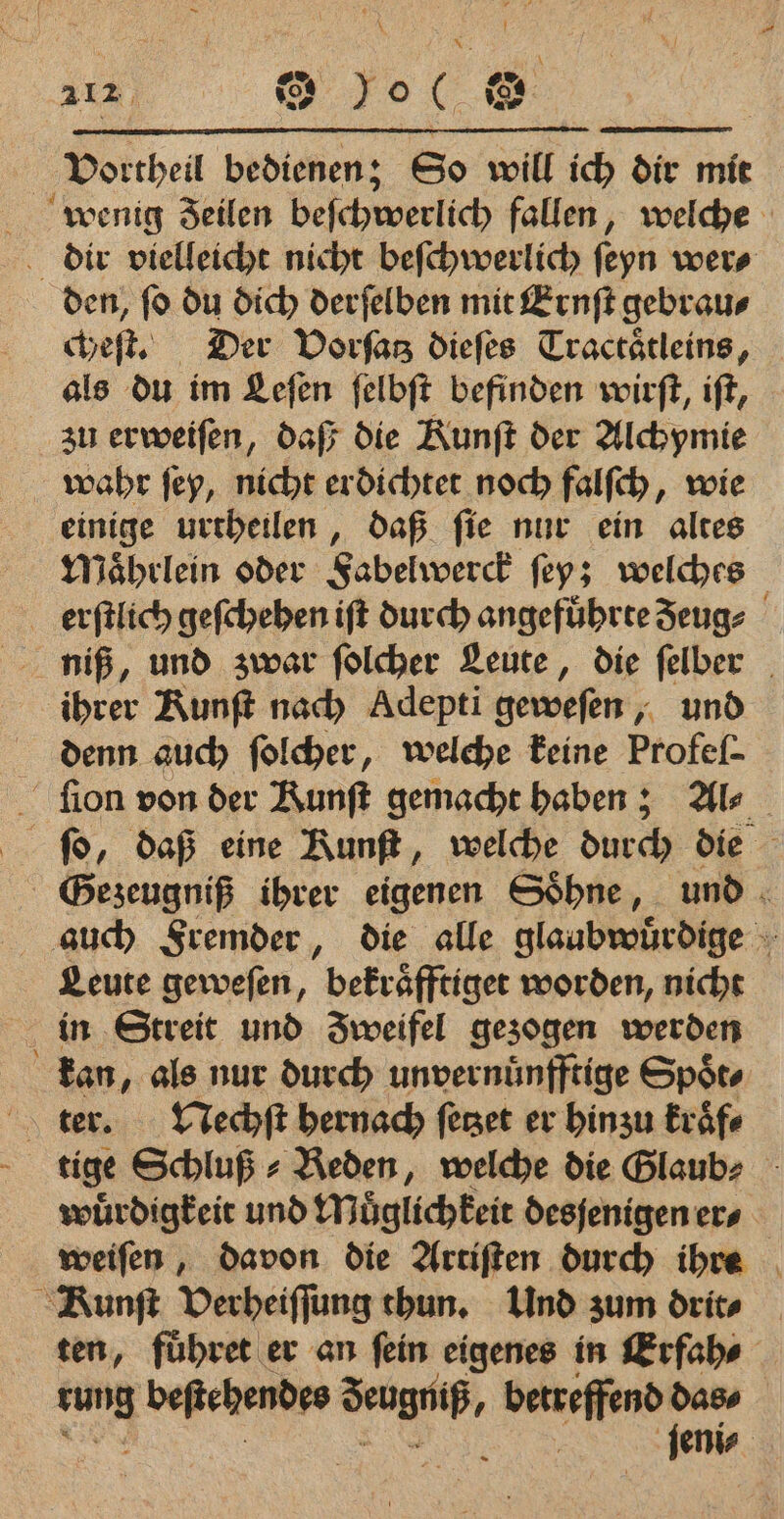 Vortheil bedienen; So will ich dir mit den, ſo du dich derſelben mit Ernſt gebrau⸗ cheſt. Der Vorſatz dieſes Tractätleins, als du im Leſen ſelbſt befinden wirſt, iſt, zu erweiſen, daß die Kunſt der Alchymie einige urtheilen, daß ſie nur ein altes Maͤhrlein oder Fabelwerck ſey; welches niß, und zwar ſolcher Leute, die ſelber ihrer Runft nach Adepti geweſen, und ion von der Runft gemacht haben; Als ſo, daß eine Runft, welche durch die SGezeugniß ihrer eigenen Söhne, und auch Fremder, die alle glaubwuͤrdige Leute geweſen, bekraͤfftiget worden, nicht in Streit und Zweifel gezogen werden kan, als nur durch unvernuͤnfftige Spoͤt⸗ — tige Schluß ⸗ Reden, welche die Glaub⸗ wuͤrdigkeit und Möglichkeit desjenigen er⸗ weiſen, davon die Artiſten durch ihre ten, fuͤhret er an ſein eigenes in Erfah⸗ | rung beſtehendes . betreffend das⸗ ) e |