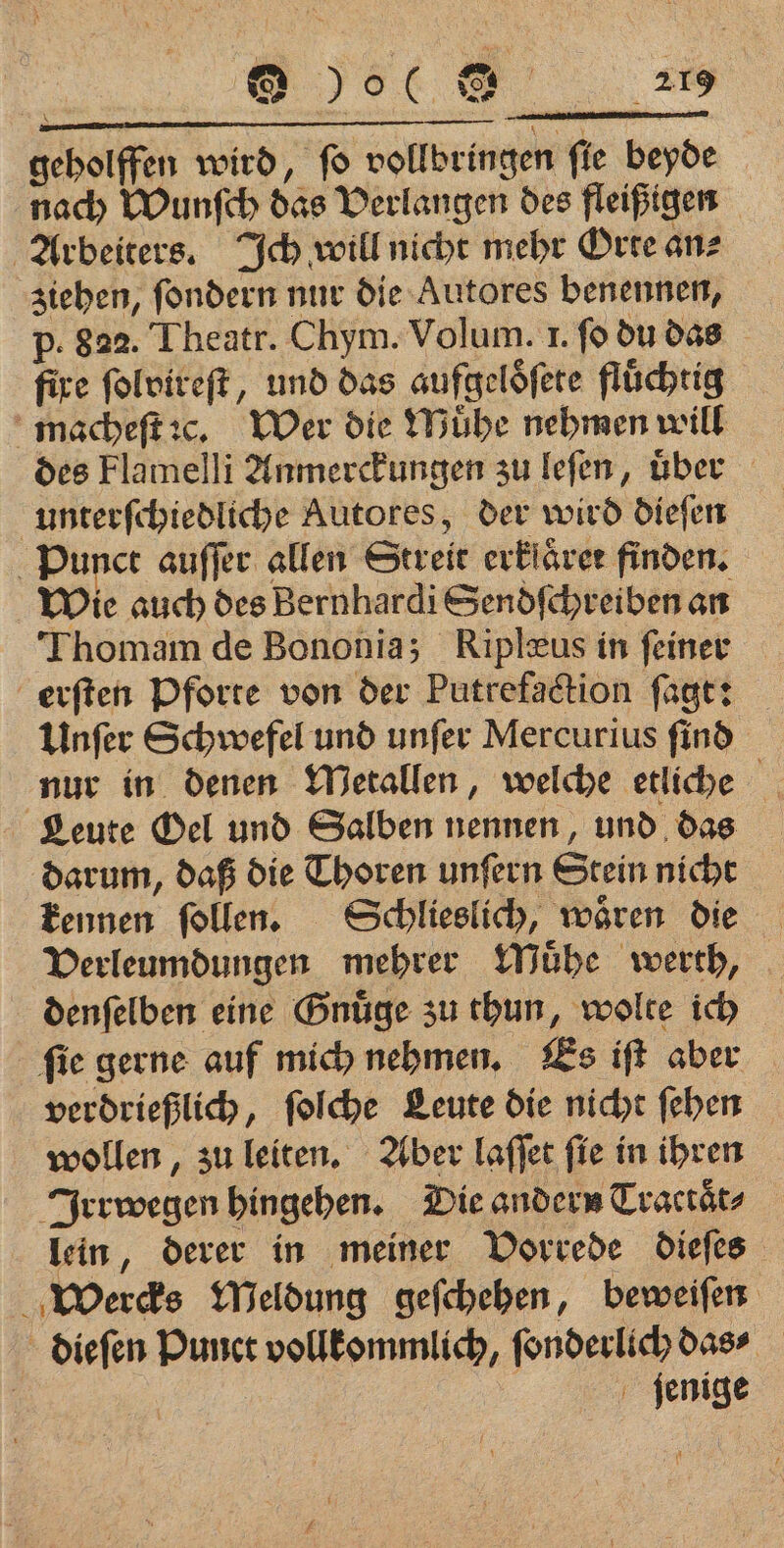 JOC Be 5 geholffen wird, fo vollbringen fie beyde nach Wunſch das Verlangen des fleißigen Arbeiters. Ich will nicht mehr Orte an⸗ ziehen, ſondern nur die Autores benennen, p. 822. Theatr. Chym. Volum. 1. fo du das fire ſolvireſt, und das aufgelöfere flüchtig macheſt c. Wer die Muͤhe nehmen will des Flamelli Anmerckungen zu leſen, über unterſchiedliche Autores, der wird dieſen Punct auſſer allen Streit erkiärer finden. Wie auch des Bernhardi Sendſchreiben an Thomam de Bononia; Riplæus in feiner erſten Pforte von der Putrefaction ſagt: Unſer Schwefel und unſer Mercurius ſind nur in denen Metallen, welche etliche Leute Oel und Salben nennen, und das darum, daß die Thoren unſern Stein nicht kennen ſollen. Schlieslich, waͤren die Verleumdungen mehrer Muͤhe werth, denſelben eine Gnuͤge zu thun, wolte ich ſie gerne auf mich nehmen. Es iſt aber verdrießlich, ſolche Leute die nicht ſehen wollen, zu leiten. Aber laſſet ſie in ihren Irrwegen hingehen. Die andern Tractaͤt⸗ lein, derer in meiner Vorrede dieſes Wercks Meldung geſchehen, beweiſen dieſen Punct vollkommlich, ſonderlich das⸗ jenige