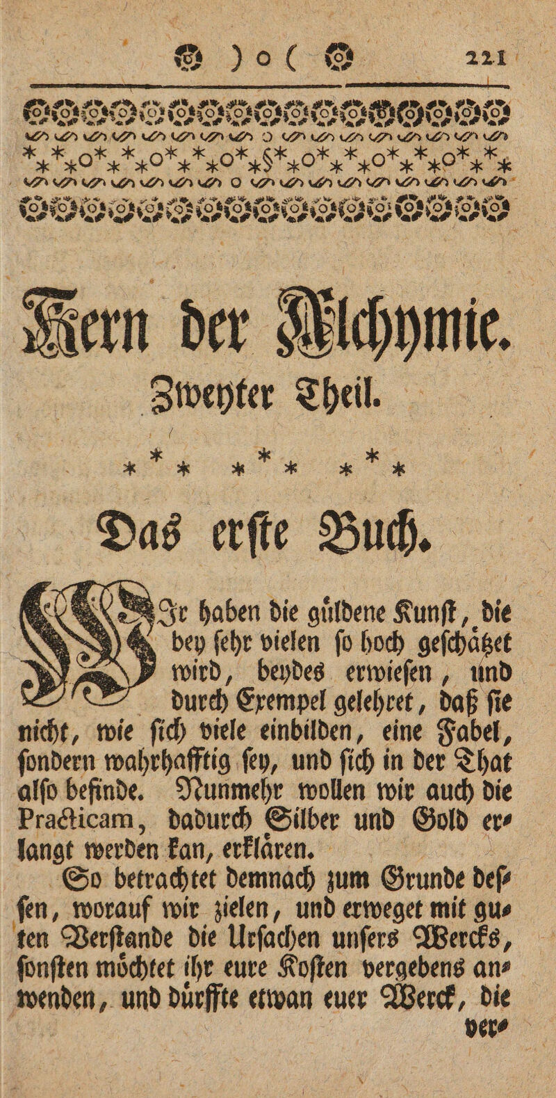 # 5 e @ 9 06 221 e eee $ 5 Dec Ses 0850 ge rer DIR € NOME) INO MEE O DP GPP . &gt; RL RAY RX x Ä N FAY EX m D e eie Kern der Michie. Zweyter Theil. 9 a * * Das ae Buch. ce ſehr vielen gr hoch 7 1 et \ wird, beydes erwieſen, und durch Exempel gelehret, daß ſie we wie ſich viele einbilden, eine Fabel, ſondern wahrhafftig ſey, und ſich in der That alſo befinde. Nunmehr wollen wir auch die Practicam, dadurch Silber und Gold er⸗ langt werden kan, erklaͤren. So betrachtet demnach zum Grunde deſ⸗ ſen, worauf wir zielen, und erweget mit gu⸗ ten Verſtande die Urſachen unſers Wercks, ſonſten moͤchtet ihr eure Koſten vergebens an⸗ wenden, und duͤrffte etwan euer Werck, die