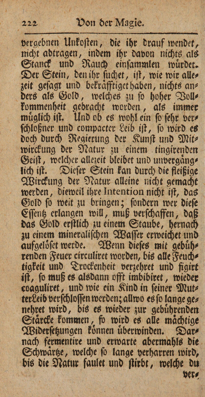 oe. . Von der Magie vergebnen Unkoſten, die ihr drauf Wader, nicht abtragen, indem ihr davon nichts als Stanck und Rauch einſammlen wuͤrdet. Der Stein, den ihr ſuchet, iſt, wie wir alle⸗ zeit geſagt und bekraͤfftiget haben, nichts an⸗ ders als Gold, welches zu ſo hoher Voll⸗ kommenheit gebracht worden, als immer muͤglich iſt. Und ob es wohl ein ſo ſehr ver⸗ ſchloßner und compacter Leib iſt, ſo wird es doch durch Regierung der Kunſt und Mit⸗ wirckung der Natur zu einem tingirenden Geiſt, welcher allezeit bleibet und unvergaͤng⸗ lich iſt. Dieſer Stein kan durch die fleißige Wirckung der Natur alleine nicht gemacht werden, dieweil ihre Intention nicht iſt, das Gold ſo weit zu bringen; ſondern wer dieſe Eſſentz erlangen will, muß verſchaffen, daß das Gold erſtlich zu einem Staube, hernach zu einem mineraliſchen Waſſer erweichet und aufgeloͤſet werde. Wenn dieſes mit gebuͤh⸗ renden Feuer e circuliret worden, bis alle Feuch⸗ tigkeit und Trockenheit verzehret und figirt iſt, ſo muß es alsdann offt imbibiret, wieder c.oaguliret, und wie ein Kind in ſeiner Mut⸗ | terdeib verſchloſſen werden; allwo es fo lange ges nehret wird, bis es wieder zur gebuͤhrenden Staͤrcke kommen, fo wird es alle maͤchtige Wiiderſetzungen können uͤberwinden. Dar⸗ nach fermentire und erwarte abermahls die Schwaͤrtze, welche ſo lange verharren wird, bis die Natur faulet und ſtirbt, welche du | ver⸗