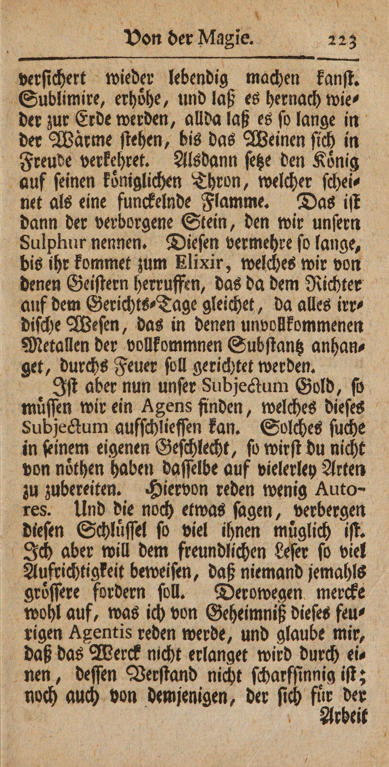 ; \ * t Von der Magie. 223 verſichert wieder lebendig machen kanſt. Sublimire, erhoͤhe, und laß es hernach wie⸗ der zur Erde werden, allda laß es ſo lange in der Waͤrme ſtehen, bis das Weinen ſich in Freude verkehret. Alsdann ſetze den Koͤnig auf ſeinen koͤniglichen Thron, welcher ſchei⸗ net als eine funckelnde Flamme. Das iſt dann der verborgene Stein, den wir unſern Sulphur nennen. Dieſen vermehre ſo lange, bis ihr kommet zum Elixir, welches wir von denen Geiſtern herruffen, das da dem Richter auf dem Gerichts⸗Tage gleichet, da alles irr⸗ diſche Weſen, das in denen unvollkommenen Metallen der vollkommnen Subſtantz anhan⸗ get, durchs Feuer ſoll gerichtet werden. | Iſt aber nun unfer Subjectum Gold, fü muͤſſen wir ein Agens finden, welches Diefes Subjectum aufſchlieſſen kan. Solches ſuche in ſeinem eigenen Geſchlecht, ſo wirſt du nicht von noͤthen haben daſſelbe auf vielerley Arten zu zubereiten. Hiervon reden wenig Auto- res. Ulnd die noch etwas ſagen, verbergen dieſen Schluͤſſel ſo viel ihnen muͤglich iſt. Ich aber will dem freundlichen Leſer ſo viel Aufrichtigkeit beweiſen, daß niemand jemahls groͤſſere fordern ſoll. Derowegen mercke wohl auf, was ich von Geheimniß dieſes feu⸗ rigen Agentis reden werde, und glaube mir, daß das Werck nicht erlanget wird durch ei⸗ nen, deſſen Verſtand nicht ſcharſſinnig iſt; noch auch von demjenigen, der ſich 15 ie | ’ rbei /