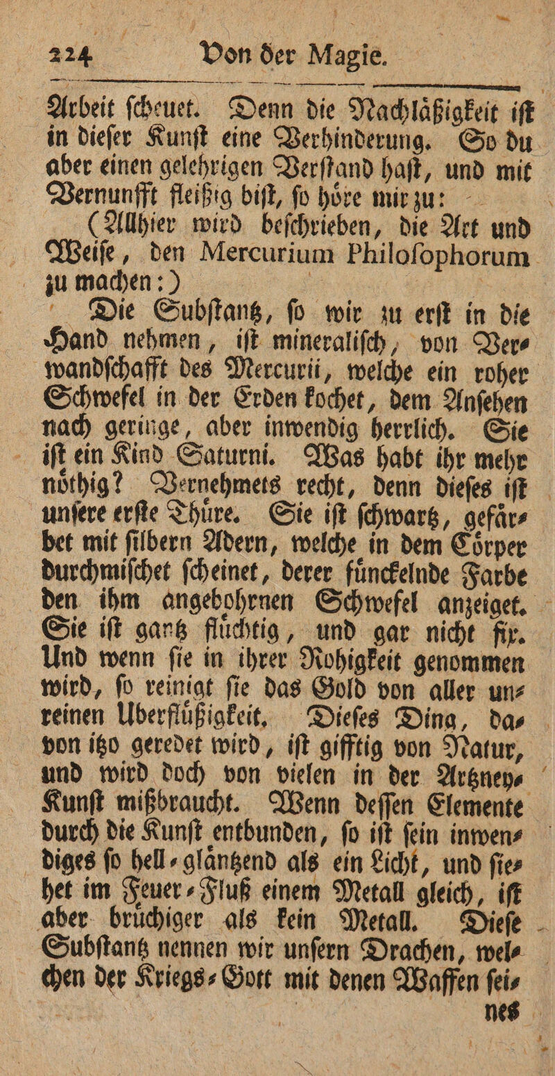 Arbeit febeuet. Denn die Nachlaßſgkelt if aber einen gelehrigen Verftand haſt, und mit Vernunfft fleißig biſt, fo hove mir zu: zu machen:) : | Die Subſtantz, fo wir zu erſt in die Hand nehmen, iſt mineraliſch, von Ver⸗ Schwefel in der Erden kochet, dem Anſehen nach geringe, aber inwendig herrlich. Sie iſt ein Kind Saturni. Was habt ihr mehr unſere erſte Thuͤre. Sie iſt ſchwartz, gefaͤr⸗ bet mit filbern Adern, welche in dem Corper durchmiſchet ſcheinet, derer fuͤnckelnde Farbe Sie iſt gantz fluͤchtig, und gar nicht fix. wird, ſo reinigt ſie das Gold von aller un⸗ von itzo geredet wird, iſt gifftig von Natur, diges fo hell» glangend als ein Licht, und fies het im Feuer⸗Fluß einem Metall gleich, iſt aber bruͤchiger als kein Metall. Dieſe chen der Kriegs⸗Gott mit denen Waffen feis 5