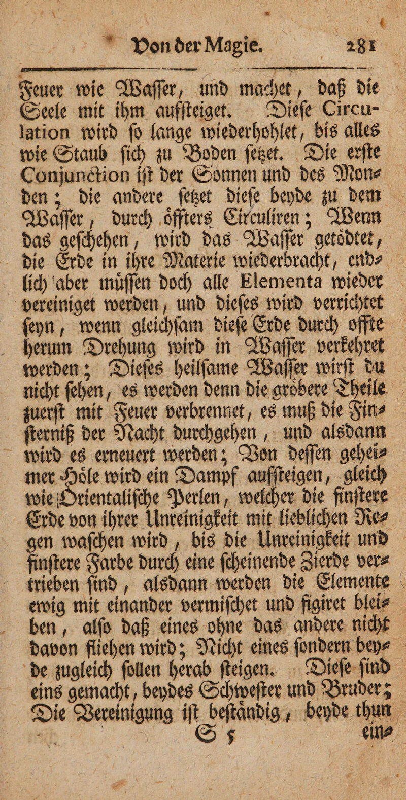 von der Magie. | 231 — nn wie Staub ſich zu Boden ſetzet. Die erſte Conjunction iſt der Sonnen und des Mon⸗ Waſſer, durch oͤffters Circuliren; Wenn ſeyn, wenn gleichſam dieſe Erde durch offte herum Drehung wird in Waſſer verkehret werden; Dieſes heilſame Waſſer wirſt du zuerſt mit Feuer verbrennet, es muß die Fin⸗ ſterniß der Nacht durchgehen, und alsdann wird es erneuert werden; Von deſſen gehei⸗ mer Hoͤle wird ein Dampf aufſteigen, gleich wie Orientaliſche Perlen, welcher die finſtere Erde von ihrer Unreinigkeit mit lieblichen Re⸗ finftere Farbe durch eine ſcheinende Zierde vere ben, alſo daß eines ohne das andere nicht \ eins gemacht, beydes Schweſter und Bruder;