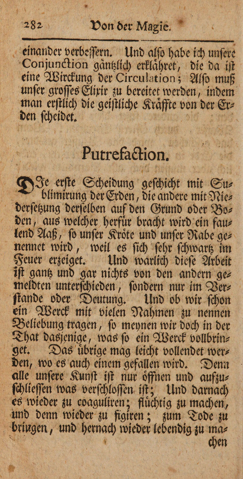 * : — leg — 282) Von der Magie. einander verbeſſern. Und alſo habe ich unſere Conjunction gaͤntzlich erklaͤhret, die da iſt eine Wirckung der Circulation; Alſo muß unſer groſſes Elixir zu bereitet werden, indem man erſtlich die geiſtliche Kraͤffte von der Er⸗ den ſcheidet. REIT OATS Putrefaction. : De erſte Scheidung geſchicht mit Su⸗ blimirung der Erden, die andere mit Nie⸗ derſetzung derſelben auf den Grund oder Bo⸗ den, aus welcher herfur bracht wird ein fau⸗ lend Aaß, ſo unſer Kroͤte und unſer Rabe ge⸗ nennet wird, weil es ſich ſehr ſchwartz im Feuer erzeiget. Und warlich dieſe Arbeit iſt gantz und gar nichts von den andern ge⸗ meldten unterſchieden, ſondern nur im Ver⸗ ſtande oder Deutung. Und ob wir ſchon ein Werck mit vielen Nahmen zu nennen Beliebung tragen, ſo meynen wir doch in der That dasjenige, was ſo ein Werck vollbrin⸗ get. Das uͤbrige mag leicht vollendet wer⸗ den, wo es auch einem gefallen wird. Denn alle unſere Kunſt iſt nur oͤffnen und aufzu⸗ \ ſchlieſſen was verſchloſſen iſt; Und darnach es wieder zu coaguliren; fluͤchtig zu machen, und denn wieder zu figiren; zum Tode zu bringen, und hernach wieder lebendig zu ma⸗ chen