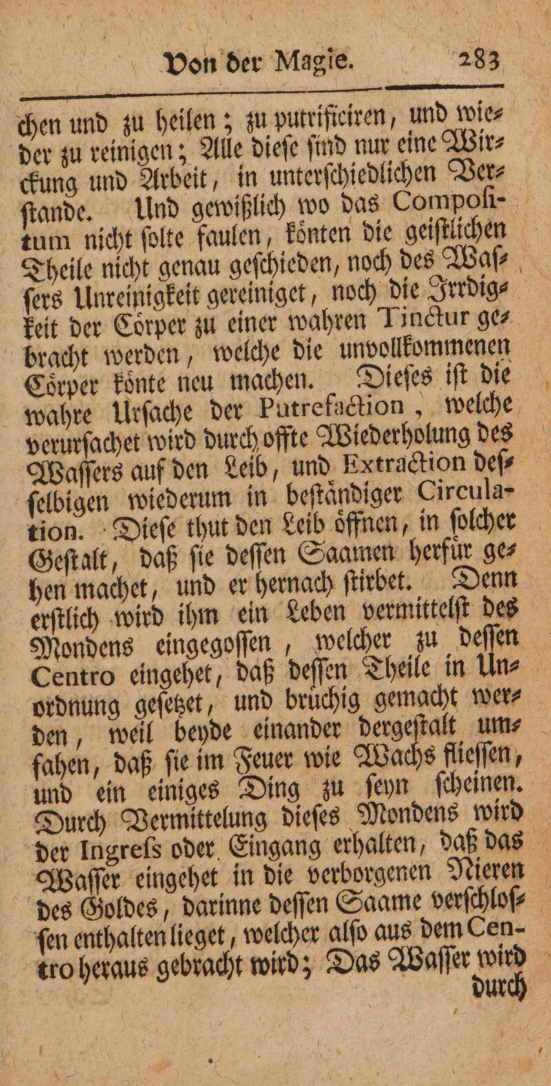 chen und zu heilen? zu putrifieiren, und wie⸗ der zu reinigen; Alle dieſe find nur eine Wir⸗ tum nicht ſolte faulen, koͤnten die geiſtlichen keit der Corper zu einer wahren Tinctur gee bracht werden, welehe die unvollkommenen Coͤrper koͤnte neu machen. Dieſes iſt die Waſſers auf den Leib, und Extraction deſ⸗ ſelbigen wiederum in beſtaͤndiger Circula- Geſtalt, daß fie deſſen Saamen herfuͤr ge⸗ hen machet, und er hernach ſtirbet. Denn erſtlich wird ihm ein Leben vermittelſt des Mondens eingegoſſen, welcher zu deſſen und ein einiges Ding zu ſeyn ſcheinen. Waſſer eingehet in die verborgenen Nieren