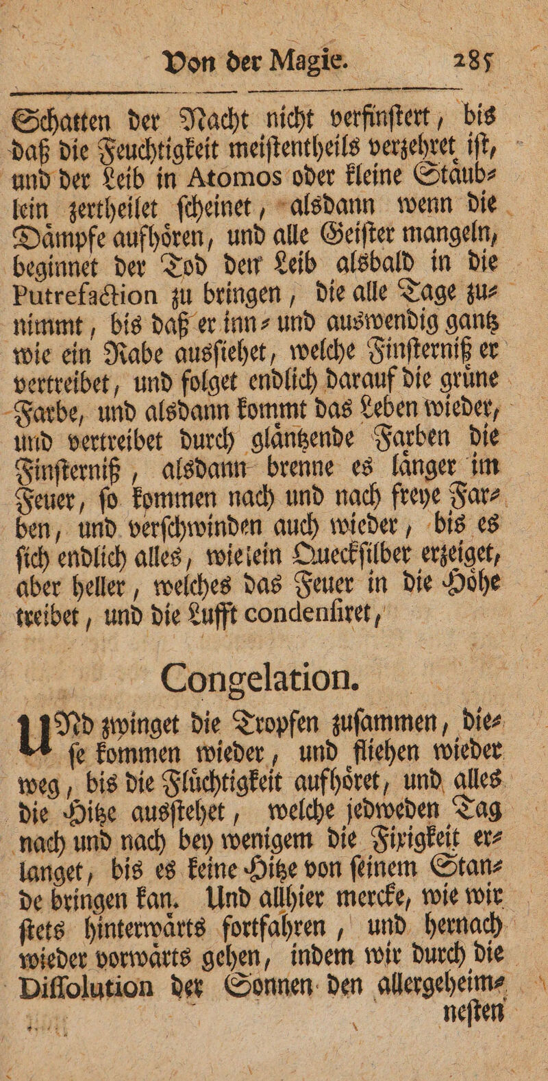— ͤ 1 Schatten der Nacht nicht verfinſtert, bis und der Leib in Atomos oder kleine Staͤub⸗ lein zertheilet ſcheinet, alsdann wenn die Daͤmpfe aufhoͤren, und alle Geiſter mangeln, beginnet der Tod den Leib alsbald in die putrefaction zu bringen, die alle Tage zu⸗ nimmt, bis daß er inn⸗ und auswendig gantz wie ein Rabe ausſiehet, welche Finſterniß er vertreibet, und folget endlich darauf die gruͤne Farbe, und alsdann kommt das Leben wieder, und vertreibet durch glaͤntzende Farben die Finſterniß, alsdann brenne es langer im Feuer, ſo kommen nach und nach freye Far⸗ ben, und verſchwinden auch wieder, bis es ſich endlich alles, wie ein Queckſilber erzeiget, aber heller, welches das Feuer in die Hoͤhe treibet, und die Lufft oondenſiret, oie Congelation. | u» zwinget die Tropfen zuſammen, Dies ſe kommen wieder, und fliehen wieder weg, bis die Fluͤchtigkeit aufhoͤret, und alles die Hitze ausſtehet, welche jedweden Tag nach und nach bey wenigem die Fixigkeit er⸗ langet, bis es keine Hitze von ſeinem Stan⸗ de bringen kan. Und allhier mercke, wie wir ſtets hinterwaͤrts fortfahren, und hernach wieder vorwaͤrts gehen, indem wir durch die Diſſolution der Sonnen den ene 05 eit | neſten 3 4 8