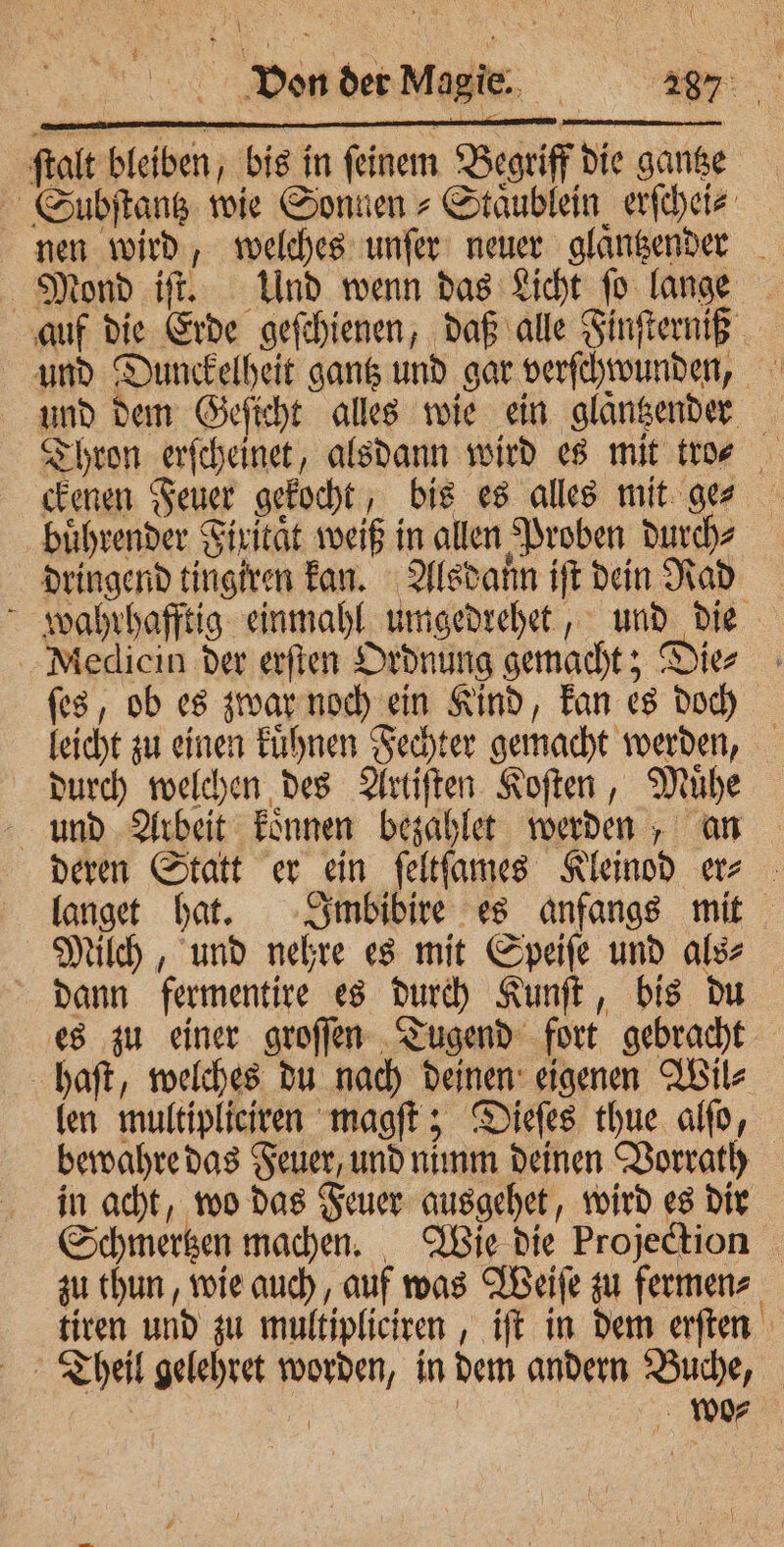 ſtalt bleiben, bis in ſeinem Begriff die gantze Subſtantz wie Sonnen ⸗Staͤublein erſchei⸗ nen wird, welches unſer neuer glangender Mond iſt. Und wenn das Licht ſo lange auf die Erde geſchienen, daß alle Finſterniß und Dunckelheit gantz und gar verſchwunden, und dem Geſicht alles wie ein glaͤntzender Thron erſcheinet, alsdann wird es mit tro? ckenen Feuer gekocht, bis es alles mit ge⸗ buͤhrender Firitaͤt weiß in allen Proben durch⸗ dringend tingiren kan. Alsdann iſt dein Rad wahrhafftig einmahl umgedrehet, und die Medicin der erſten Ordnung gemacht; Die⸗ ſes, ob es zwar noch ein Kind, kan es doch leicht zu einen kuͤhnen Fechter gemacht werden, durch welchen des Artiſten Koſten, Muͤhe und Arbeit koͤnnen bezahlet werden, an deren Statt er ein ſeltſames Kleinod er⸗ langet hat. Imbibire es anfangs mit Milch, und nehre es mit Speiſe und als⸗ dann fermentire es durch Kunſt, bis du es zu einer groſſen Tugend fort gebracht haft, welches du nach deinen eigenen Wil⸗ len multipliciren magſt; Dieſes thue alſo, bewahre das Feuer, und nimm deinen Vorrath in acht, wo das Feuer ausgehet, wird es dir Schmertzen machen. Wie die Projection zu thun, wie auch, auf was Weiſe zu fermen⸗ tiren und zu multipliciren, iſt in dem erſten Theil gelehret worden, in dem andern Buche, | | wo⸗