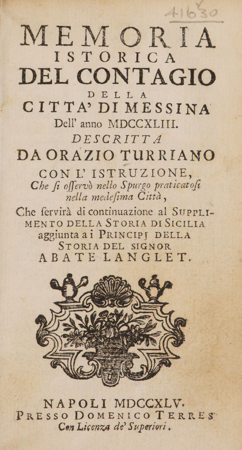 MEM MORI 7% STORICA DEL CONTAGIO DEE LL A CITTA? DI MESSINA Dell’ anno MDCCXLIII. DESCRITTA DA ORAZIO TURRIANO CON: E TSPTRUZIONI”S Che fr offervò nello Spurgo pi aticatofe nella medefima Città, Che fervirà di continuazione al SUPPLI- MENTO DELLA STORIA DI SICILIA aggiunta al PRINCIP[ DELLA STORIA DEL SIGNOR ABA TE-:-LENGEETC,