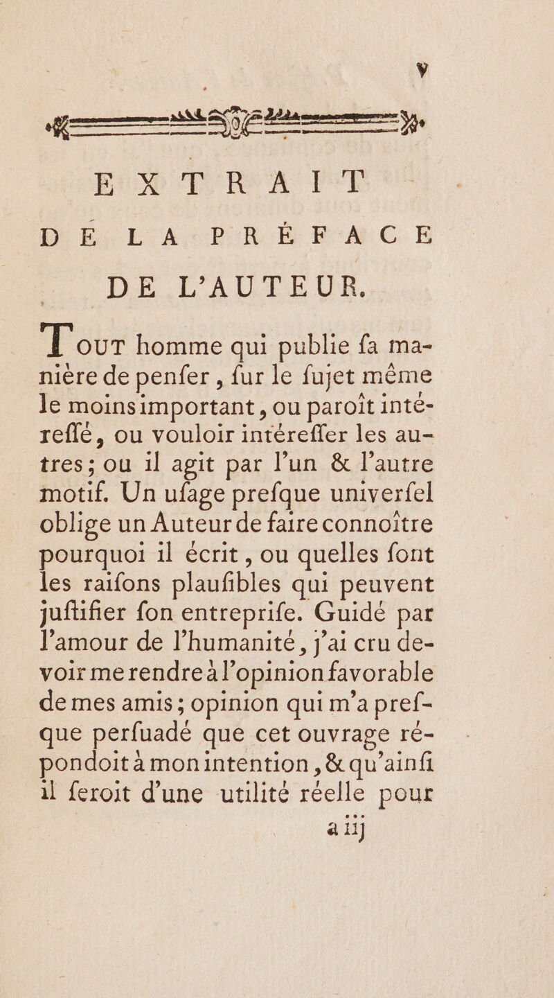 Ÿ K Ex TR A IUT AR Fu EL AB FMC E DE L'AUTEUR. T'our homme qui publie fa ma- nière de penfer , fur le fujet même le moinsimportant, ou paroît inté- reflé, ou vouloir intéreffer les au- tres; ou 1l agit par l’un &amp; l’autre motif. Un ufage prefque univerfel oblige un Auteur de faire connoïtre pourquoi 1l écrit, ou quelles font les raifons plaufbles qui peuvent jufüifier fon entreprife. Guidée par l'amour de l'humanité, j'ai cru de- voir merendreà l'opinion favorable de mes amis ; opinion qui m’a pref- que perfuadé que cet ouvrage ré- pondoit à monintention, &amp; qu’ainfi il feroit d’une utilité réelle pour