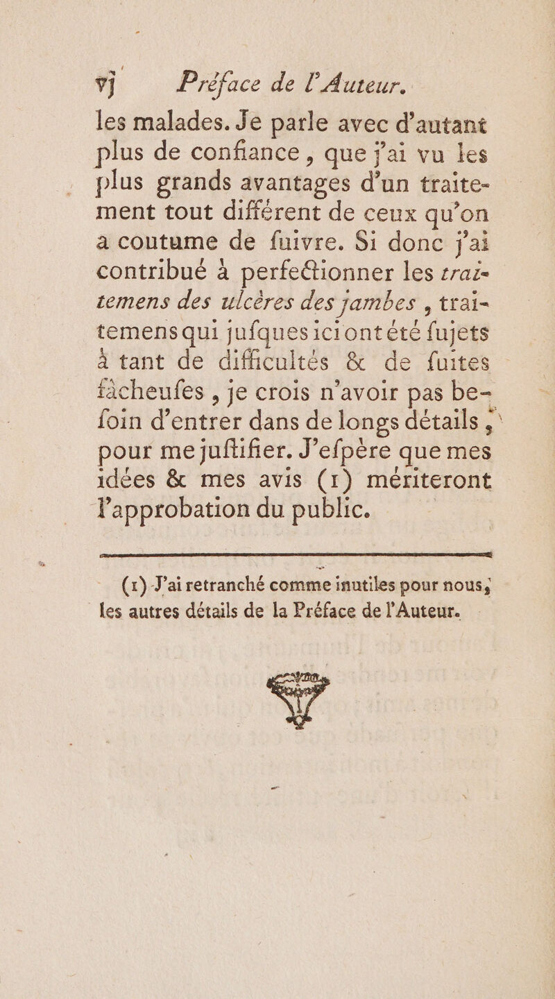 ÿÿ Préface de l'Auteur. les malades. Je parle avec d'autant plus de confiance, que j'ai vu les plus grands avantages d’un traite- ment tout différent de ceux qu’on a coutume de fuivre. Si donc j'ai contribué à perfe&amp;tionner les rai cemens des ulcères des jambes , trai- temens qui jufquesiciontété fujets à tant de difficultés &amp; de fuites ticheufes , je crois n'avoir pas be- foin d’entrer dans de longs détails ,' pour me juftifier. J’efpère que mes idées &amp; mes avis (1) mériteront l'approbation du public. (x) Jai retranché comme inutiles pour nous, Les autres détails de la Préface de l’Auteur. e