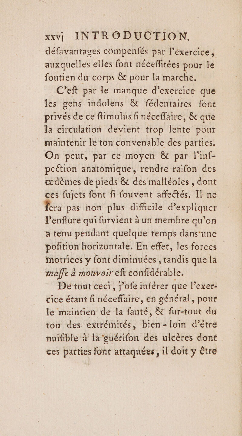 défavantages compenfés par l’exercice, auxquelles elles font nécefitées pour le foutien du corps &amp; pour la marche. C’eft par le manque d’exercice que les gens indolens &amp; fédentaires font privés de ce ftimulus fi néceffaire, &amp; que la circulation devient trop lente pour maintenir le ton convenable des parties. On peut, par ce moyen &amp; par l’inf- peétion anatomique, rendre raifon des œdèimes de pieds &amp; des malléoles, dont ces fujets font fi fouvent affe@tés. Il ne Tera pas non plus difficile d'expliquer l’enflure qui furvient à un membre qu’on a tenu pendant quelque temps dans‘une pofition horizontale. En effet, les forces motrices y font diminuées , tandis que la imaffe à mouvoir eft confidérable. De tout ceci, j’ofe inférer que l’exer- cice étant fi néceffaire, en général, pour le maintien de la fanté, &amp; fur-tout du ton des extrémités, bien-loin d’être nuifible à la guérifon des ulcères dont ces parties font attaquées, 1l doit y être